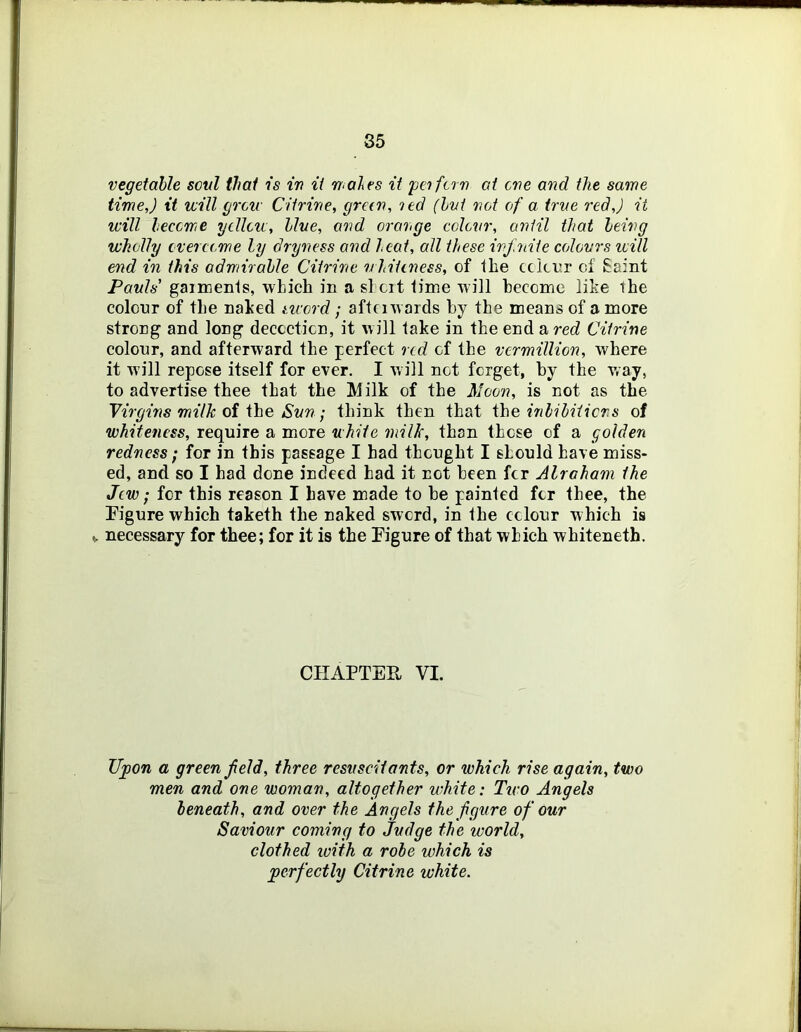 vegetaUe soul that is in ii wales it peifcrn at eve and the same time,) ii will grew Citrine, green, led (hvi not of a true red,) ii will leceme ycllew, line, and orange colevr, until that leing wholly evereeme ly dryness and heat, all these infnite ceAovrs luill end in this odmirahle Citrine whiteness, of the cckijr of Saint Pauls’ gaimenls, which in a si cit time will become like the colour of the naked neerd; aftciwards by the means of a more strong and long decoction, it w ill take in the end a red Citrine colour, and afterward the perfect red of the vermillion, where it will repose itself for ever. I Avill not forget, by the way, to advertise thee that the Milk of the Moon, is not as the Yirgms milk oi ihe Sun ; think then that ihe nilihiiicrs of whiteness, require a more white milk, than those of a golden redness / for in this passage I had thought I should have miss- ed, and so I had done indeed had it not been fer Alraham the Jew; for this reason I have made to be painted for thee, the Figure which taketh the naked sword, in the colour which is V necessary for thee; for it is the Figure of that which whiteneth. CHAPTER VI. Upon a green field, three resuscHants, or which rise again, two men and one woman, altogether white: Tiro Angels leneath, and over the Angels the figure of our Saviour coming to Judge the world, clothed with a robe which is perfectly Citrine white.