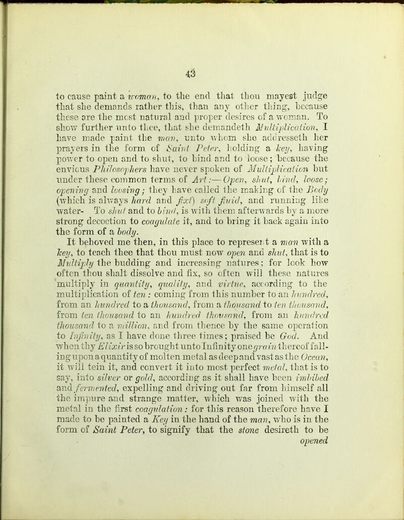 to cause paint a traman, to the end that thou mayest judge that she demands rather this, than any otlier thing, because these are the mest natural and proper desires of a rvoirian. To shov/' further unto thee, that she deinandeth Ahdtiplication, I have made paint the man, unto v,hoin she addresseth her prayers in the form of ^aint Peter, holding a key, having power to open and to shut, to hind and to loose; because the envious Philosophers have never spoken of Muliijdicaiion but under these common terms of Art:—Open, shat, hind, loose; opening and loosing; they have called the m:aking of the Body (v/hich is always hard and fxt) soft fivid, and running like water- To shut and to hind, is with them aftenvards by a more strong decoction to coagidate it, and to bring it back again into the form of a body. It behoved me then, in this place to represeiit a mem with a key, to teach thee that thou must now open and shut, that is to Multiply the budding and increasing natures; for look how often thou shaft dissolve and fix, so often will these natures 'multiply in quantity, quality, and virtue, according to the multiplication of ten : coming from this number to an hundred, from an hundred to a thousand, from a thousand to ten thousand, from ten thousand to an hundred thousand, from an hundred thousand to a million, and from thence by the same operation to Infinity, as I have done tl)ree times; praised be God. And when thy Elixirh so brought unto Infinity onegrain thereof fall- inguponaquantity of molten metal as deep ancl vast as the Ocean, it will tein it, and convert it into most perfect meted, that is to say, into silver or gold, according as it shall have been irnhibed ex'oA fermented, expelling and driving out far from himself all the impure and strange matter, which was joined with the metal in the first coagulation: for this reason therefore have I made to be painted a Key in the hand of the man, who is in the form of Saint Peter, to signify that the stone desireth to be opened