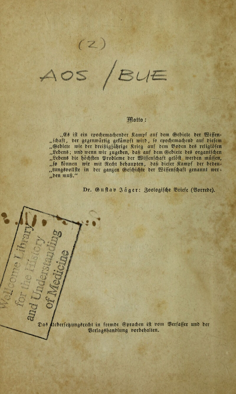 potto: „S# ift ein cpod)emacl)enber Äami?f auf bem ©ebietc ber SBiffen= „febaft, ber gegemrärtig gcfämbft wirb, fo cbocbcmacbcnb auf biefem^ „©ebiete inic ber brei§igjaf)rigc Ärieg auf bem Soben be§ reUgiDfen ^ „gebend; iinb U'eun »ir jugeben, bafe auf bem ©ebictc be§ organifeben „Sebenö bie böcbften ^Probleme ber SBiffenfebaft gclöft »erben muffen, „fo fönnen mir mit fKeept bebaubten, ba^ biefer Äambf ber bebeu^ „tunggbonftc in ber ganjen ©efepiebte ber SBiffenf^aft genannt »er: „ben mu§. Dr. ©uflab 3ngcr: 3oo^ogifcbe 93rlefc (93orrcbc). ^