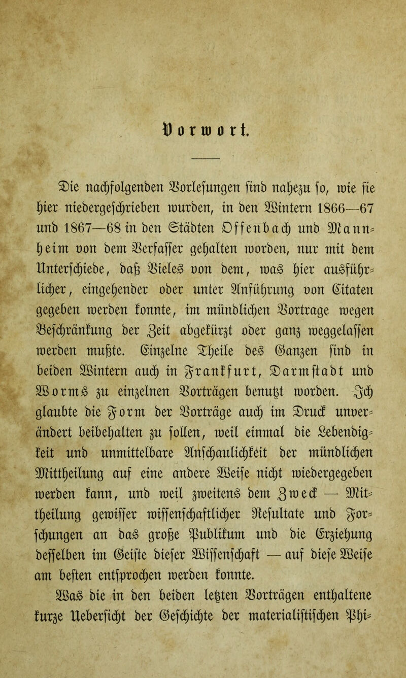 U 0 r UI 0 r t. ®ie nad^folgenben S^orlefungen finb na^ep fo, rate fie f)kx niebergef($r{eben würben, in ben Söintern 1866—67 unb 1867—68 in ben @täbten Dffenbac^ unb 30^ann^ l^eim non bem ^[^erfaffer gehalten worben, nur mit bem Unterf(^iebe, bag 3Siele^ non bem, wa^ l^ier au^fü^r^ lieber, einge^enber ober unter Slnfü^rung non ß^itaten gegeben werben fonnte, im münblii^en SSortrage wegen ^ef($rän!ung ber abge!ür§t ober gang weggelaffen werben mu^te. ©ingelne %^)dU be^ ©angen finb in beiben SSintern aud^ in granffurt, S)armftabt unb Borm^ gu eingelnen Vorträgen benu^t worben, gd) glaubte bie gorm ber Vorträge au(^ im ®rud unner^ änbert beibel^alten gu foUen, weil einmal bie Sebenbig^ feit unb unmittelbare 2lnf(^auli(^feit ber münblid^en TOtt^eilung auf eine anbere SSeife nid^t wiebergegeben werben fann, unb weil gweiten^ bem 3^^^ — tl^eilung gewiffer wiffenfc^aftlid^er S^lefultate unb gor- fd^ungen an ba^ grofee ^ublifum unb bie @rgiel)ung beffelben im Reifte biefer 2Biffenf(^aft — auf biefeSBeife am beften entfprod^en werben fonnte. 2Ba^ bie in ben beiben lebten Vorträgen enthaltene furge Ueberfidht ber ©ef(^idhte ber materialiftifdhen