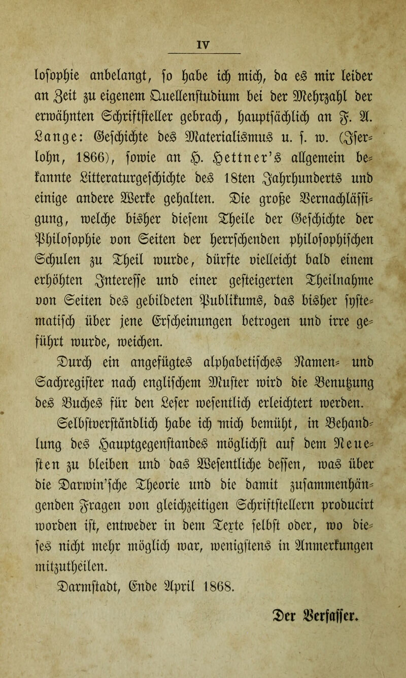 lofopl^te anbelangt, fo l^abe ntid^, ha mir letber an 3^it P eigenem Cluettenftubium bei ber SJte^r^al^l ber erraäl^nten @($riftfteller gebrad^, l^auptfädilic^ an %. 31. Sange: ©efd^id^te be^ äliateriali^mu^ u. f. m. (Qfer= lol^n, 1866), fomie an ^ettner’^ allgemein be== fannte Sitteraturgefc^ic^te be^ I8ten Qal^rl^unbert^ unb einige anbere Söerfe gel^alten. ^ie gro§e 3Sernac^läffi^ gung, meld^e bi^^er biefem S^l^eile ber ©efd^id^te ber ^^ilofopl^ie non ©eiten ber l^errf(^enben p^ilofop^ifc^en ©d^ulen p ^^eil mürbe, bürfte nielleid^t halb einem erl^öl^ten Qntereffe unb einer gefteigerten S^^eilna^me non ©eiten be^ gebilbeten ^ublifum^, ha§> bi^l^er fpfte^ matifc^ über jene ©rfc^einungen betrogen unb irre ge^ fü^rt mürbe, mei($en. ^urd^ ein angefügte^ alpljabetif(^e^ 3lamen^ unb ©ad^regifter na(^ englifd^em 9Jtufter mirb bie ^enugung be^ 33u(^e^ für ben Sefer mefentlid^ erlei(^tert merben. ©elbftnerftanblid^ ^abe i($ mi($ bemüht, in ^e^anb^ lung be§ §auptgegenftanbe^ möglid^ft auf bem 3teue^ ften 5U bleiben unb ba^ SSefentlid^e beffen, ma^ über bie ^armin’fc^e ^l;eorie unb bie bamit pfammenpn^^ genben gragen non gleichzeitigen ©d;riftftellern probucirt morben ift, entmeber in bem Siebte felbft ober, mo bie^ fe^ nicht mehr möglidh mar, menigften^ in 3lnmerfungen mitzutheilen. S)armftabt, @nbe Slpril 1868. !2)er S^erfaffcr*