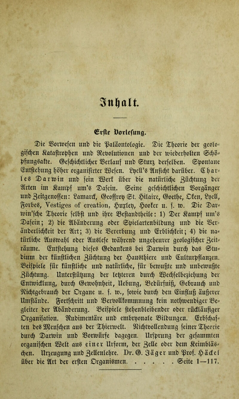 €rjle Doilcfung. 2)ie S5oriüefen unb bie Paläontologie. 2)ie 2:t?eortc ber geoto^ gifc^en ^ataftro^jl^en unb 9?ebotutionen unb bev n.nebert)oltcn ^fungSafte. ©efd^id^tlid^ev SSerlouf unb ©turj berfetben. @^ontane (Sntfte^mng l^ö^iei’ orgonifirter SBefen. Slnfic^t barüber. leg 2) a rin in unb fein Serf über bie natürliche 3ü(^tuug ber Slrten im ^ambt um’g 2)afeiu. ©eine gefdhichtlic^ien SSorgänger unb3eitgenoffen: ü^amard, ®eoffrob©t. §ilaire, ©oet^e, Ofen, gorbeg, Vestiges of creation, ^u^leb, §oofer u. f. to. 2)ic 2)ar= min’fche Theorie felbft nnb ihre ^Scftanbtheile: 1) 2)er Äambf uni’g 2)afein; 2) bie 2lbänberung ober nnb bie ^er^ änberlichfeit ber 2lrt; 3) bie SSererbung unb @rbli(hfeit; 4) bie na« türlidhe Hugmahl ober 21u§lefe mährenb ungeheurer geologif(^er räume. Sntftehung biefeg ©ebanfeng bei Oarmin bur^ bag ©tu« bium ber fünftlichen 3üchtung ber ^augthiere unb Sultnrbflansen. SSeifbiele für fünftlidhe unb natürliche, für bemühte unb unbetou^te 3ü(htung. Unterftü^ung ber le^teren burch SBechfelbe^iehung ber ©ntmicflung, burch ©etoohnheit, Uebung, SSebürfni^, ©ebrauch unb 9^ichtgebrandh ber Organe u. f. m., fomie burch ben ©influ^ äußerer Umftänbe. f^ortf^ritt unb SSerboüfommnnng fein nothtuenbiger 33e« gleiter ber 2lbänberung. ^eifhiele ftehenbleibenber ober rücfläuftger Organifation. Slnbimentäre unb embrhonale 33ilbungen. ©rbfd^af« ten beg Sßenf^en aug ber 2^hiermelt. D'iichtbollenbung feiner 2^heorie burch Oarmin uub SSormürfe bagegeu. Urfhrung ber gefammten organifcheu SBelt aug einer Urform, ber 3^^t^ ^eimbläg« cheu. Urzeugung uub 3elleulehre. Dr. ©.Säger uub Prof. § ä cf e 1 über bie 2lrt ber erfteu Organigmen ©eite 1—117.