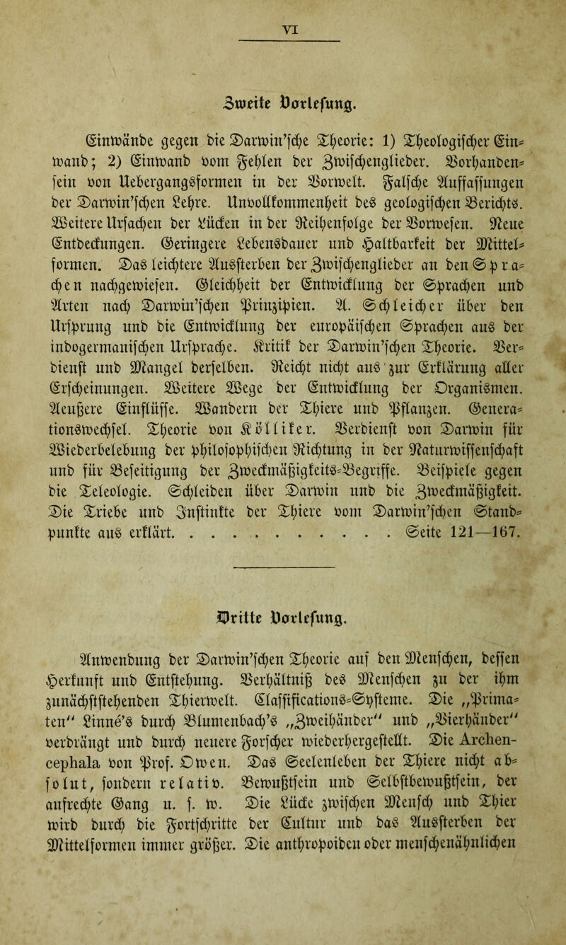 3tudte DorUfung. ©ntüänbe gegen bie 2)amui’]d)e 2:^)eone: 1) S^ieologifci^er inanb; 2) ßintüanb bom getiten ber 35ort;anben« fein bon Ueberganggformen in ber ^oribett. gatfc^e 2tuffaffungen bei- S)am)in’f(^en ^efire. Unbottfommenl^eit beö geotogifc^en ^eric^t^. äßeitere Urfac^ien ber l'ücfen in ber ^tei^ienfotge ber SSormefen. 9^ene (Sntbednngen. ©eringere ßebenSbauer nnb §attbarfeit ber TlittcU formen. 2)a§ teictitere 3tu§fterben ber 3^i>ifc^^^iiglieber an ben 0)) r c^en nac^gemiefen. ®teict)^)eit ber (Sntmicftiing ber 0^racben nnb 3trten nad; 2)aribin’f(ben ißrinsibien. %. 0df>teidier über ben Urfbrnng nnb bie (Sntroidtung ber enropaifcben ber inbogermanifcben Urffirad^e. Itritif ber 2)a«bin’fc^en S^eorie. 33er= bienft nnb ätianget berfelben. 9^eid}t nic^t auö jur (Srflärung alter (Srfcbeinungen. Seitere Söege ber (Sntmidtung ber Organismen. 2teu^ere (Sinftüffe. ^onbern ber Stiiere nnb ipftanjen. @enera* tionsmec^fet. S^eorie bon ^^ottifer. S^erbienft bon Oarmin für iffiieberbetebnng ber :f)lf)ilofobt;ifd|en fftid}tnng in ber iRaturmiffenfcfiaft nnb für ißefeitigung ber 3b^odmä^igfeitS-iöegnffe. ^eif^iete gegen bie 2;eteotogie. ©c^teiben über Oarmin nnb bie 3^^dinäßigteit. Oie Oriebe nnb Snftintte ber O^iere bom Oarmin’fdien 0tanb== fmnfte ans erftärt 0eite 121—167. IDrittc Davlefung. 2tnmenbnng ber Oailbin’fd;en O^ieoric anf ben SDienfc^en, beffen ^erfnnft nnb (Sntftefmng. SSert;ättni^ beS SOIenfd;en gu ber ifim Siinäc^ftftelfienben Ofiiermett. (5taffificationS=0bftcme. Oie ,/^rima= ten'' ßinne’S bnri^ S3tnmenbad;’S „3b:)eit;änber“ nnb ,,ißierbänber berbrängt nnb burd^ nenere gorfc^er miebert^ergeftedt. Oie Arclien- cephala bon ^rof. Omen. OaS 0eetenteben ber O^iere nic^t ab= fotnt, fonbern retatib. iBemnjstfein nnb 0etbftbemu^tfein, ber anfrecfite ®ang u. f. m. Oie Süd'c jmif(^en äJienfd; nnb Ofiier mirb burd; bie gortfd;ritte ber Snttur nnb baS 2luSfterben ber 2)Uttetformen immer gröffer. Oie antl^rof)oibcn ober menfd^enätinlid^en