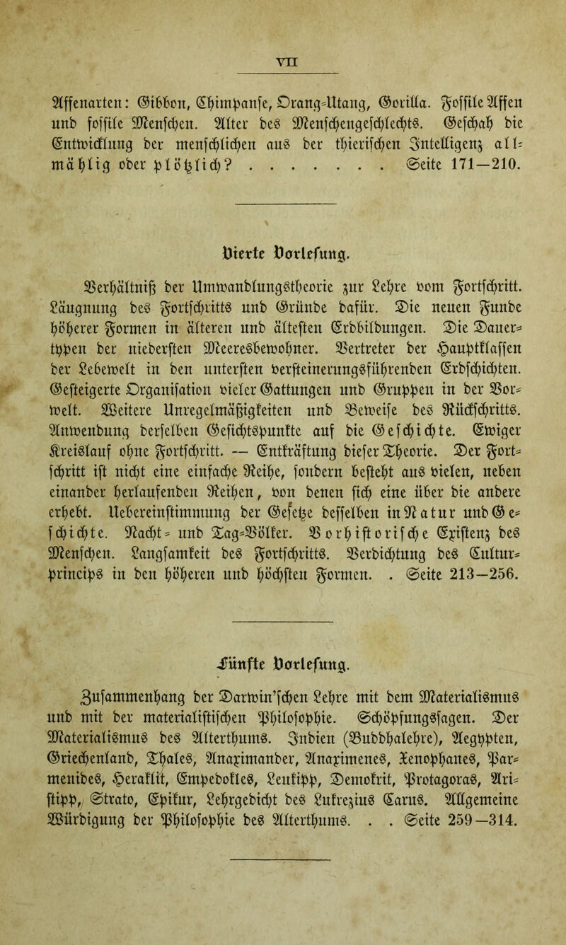 Slffcnai'teu: @i6&oii, S^)im|3an[e, Orang-Utang, ®oiit(a. ^offtle 2lffen unb foffUe 9}Jen[c^en. Sitter beS 3JJenfc^engefd}lc(^t§, ®e[d^a^> bte (Snttüicflnng ber menfc^iltc^en au§ ber tl^ierifc^en Sntetttgenj all; mäl^ltg ober :^lö^lid;? @eite 171—210. Uierto jöarlefung. 35erl;ältnt|3 ber UmtoanblnngStbeorte gnr ?el;re bom ^ortfc^ritt. $?äugnung beg gort[d)rtttö nnb (Srünbe bafür. Oie nenen ^unbe ^jö^erer formen in älteren nnb älteften (Srbbilbungen. Oie Oaner- t^ben ber nieberften SDZeereSBeioo^iner. 35ertreter ber ^aubtUaffen ber Sebeinelt in ben nnterften berfteinerung§fü^)renben @rb[d^ic^ten. ©efteigerte Organifation bieler ©attungen unb ©rnbb^it in ber SSor- trelt. Sßeitere Unregelmä^igfeiten nnb S3etoei[c be§ 5Rüdf(^)rittg. Slntoenbung berfelben ©eficJ^t^bunlte auf bie ©efd^icfjte. ©toiger Kreislauf o^ine f5ortfd)ritt. — ©ntfräftnng biefer Oi^eorie. Oer gort- fd>ritt i[t nid^t eine einfacf)e fReilje, fonbern befte|)t au6 bieten, neben einanber be^ldufonben SfJei^en, bon benen fic^ eine über bie anbere erbebt. Uebereinftimmung ber ©efel^e beffelben in97atur unb©e- fcbi(^te. 97acbt- unb Oag-SSölfer. SSorbiftorifcbe ©biftenj be§ SOJenfcben. ^angfamleit beg gortfdbritts. SSerbicbtnng beS ©ultnr- brincib^ in ben bö^>eren unb böcbften gormen. . @eite 213—256. 4Iüttfte Uorlcfung. ßufammenbang ber Oartoin’fcben ?ebre mit bem ÄteriatigmuS unb mit ber materiatiftifcben ^bi^bfobbie* @dböbfunggfagen. Oer 50?ateriali§mug beg Slttertbnms. gnbien (33ubbbalebre), Stegbblen, ©riedbentanb, ObatcS, Slnajcimanber, Slnayimene§, 3lenobbane8, ^ar- menibeö, §eraftit, ©mbebotleg, ^eutibb, Oemofrit, ^rotagoraS, 2lri- [tibbf @trato, ^ebrgebicbt be§ ^utrejinS ©aruö. Sltlgemeine SKürbigung ber ^bi^ßfbb^tb beg Slltertbnmg. . . @eite 259—314.