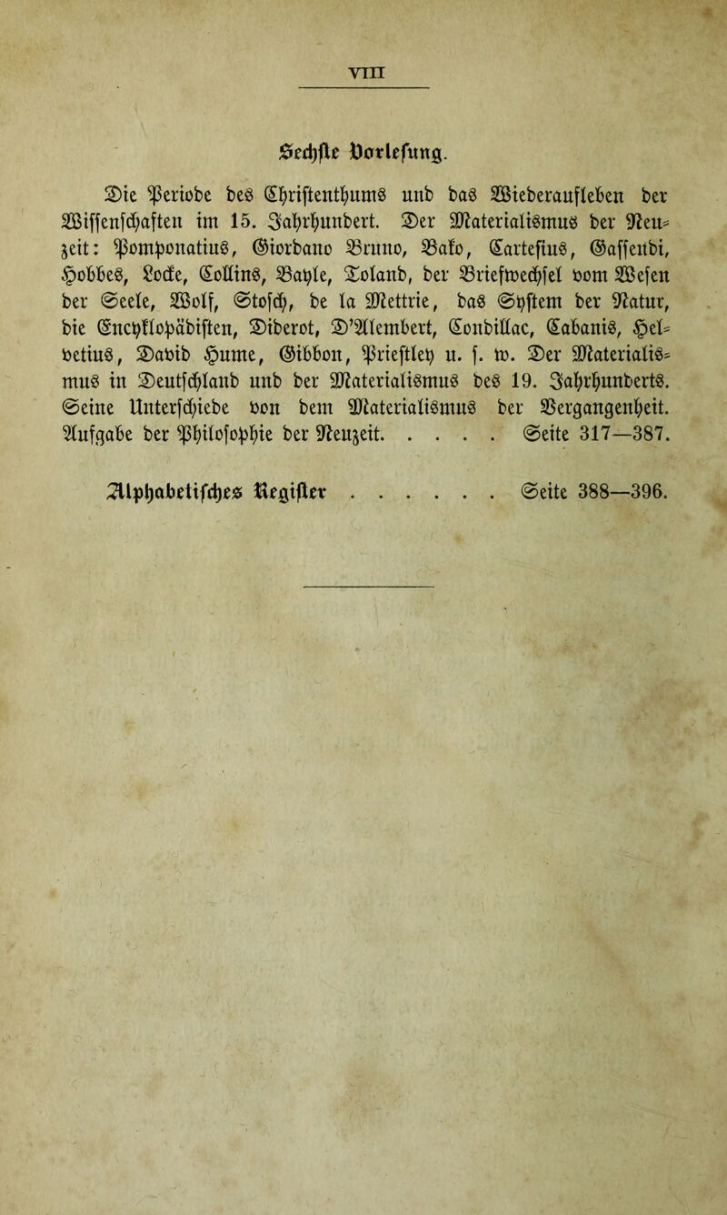 ÖotUfitttg. 2)te ^eriobe beö (5^)ri[tent^)umg unb baö SSteberaufleben ber äßiffenfd;afteu tm 15. 3a!^r^)unbert. 2)er 9}latertolignmö ber 9^eu== seit: ©iorbano S3nuto, SSalo, SartefiuS, ©affenbt, ^obbeg, Ü?ü(fe, SoEing, SSable, Sotanb, ber irieftoed^iel öom Sefen ber @eete, SBol[, 0to[d^, be la SJiettrie, baS ©Aftern ber 9^atur, bie Snci?tto))äbi[ten, S)tberot, S)’2tlembert, SonbiEac, Sobanis, §et= ijetiuö, 2)ar>ib §ume, ©ibbon, ^rieftleb u. f. to. S)er 9)iaterialiä= mu§ in 2)eutf^Ianb unb ber aiJateriati^rnuö be8 19. 3al^r^unbert§. ©eine Unterfd;iebe öon bem EEateriati^mnS ber SSergangen^eit. ^nfgabe ber EJenjeit ©eite 317—387. ;7UiJ^abetifd)e)5 Gegiftet ©eite 388—396.