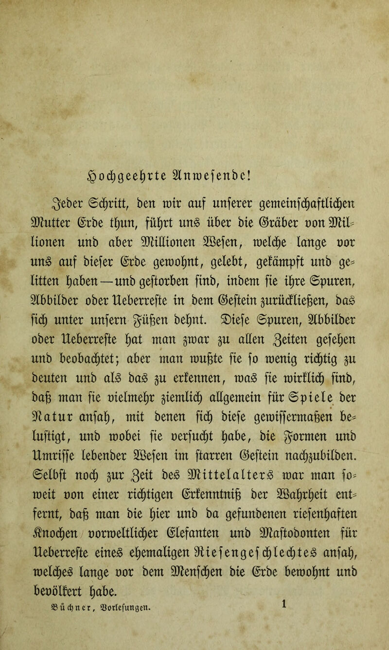 $od)geel^rte Slnraefenbc! 3eber ©c^ritt, ben wir auf unferer gemeinf(^^aftltd^eu äJJutter ©rbe t^un, fü^rt un^ über bie Araber ron 3JUl^ Honen nnb aber TOEtonen Söefen, roel(^e lange oor m§> auf biefer ©rbe getoo^nt, gelebt, getämpft nnb ge^ litten l)aben—nnb geftorben finb, tnbem fie i^re ©puren, Slbbilber ober Heberrefte in bem ©eftein gnrndlie^en, ba^ fi(^ unter unfern gü^en bel^nt. ®iefe ©puren, 5lbbilber ober Heberrefte l)at man gmar §u aEen 3^Hen gefeiten nnb beobad^tet; aber man raujste fie fo menig rid^tig p beuten nnb al§> ba^ ju erfennen, ma§ fie mirflid^ finb, ba§ man fie oielme^r giemlid^ aEgemein für ©pieie ber Dftatur anfal^, mit benen fid^ biefe gemiffermaßen be^ luftigt, nnb raobei fie oerfud^t l^abe, bie formen nnb Umriffe lebenber äöefen im ftarren ©eftein na(J^ubilben. ©elbft no(^ §ur äJUttelalter^ mar man fo^ meit oon einer rid^tigen ©rfenntnife ber Söa^r^eit enH fernt, ba§ man bie l^ier nnb ba gefunbenen riefen^aften Änod^en oorraeltlid^er ©lefanten nnb äEaftobonten für Ueberrefte eine^ ehemaligen Eliefengef d^led^te^ anfah, meld^e^ lange oor bem SJtenfd^en bie ©rbe beraohnt nnb benölfert ^)aU. SSüc^ncr, QSorlefungen.