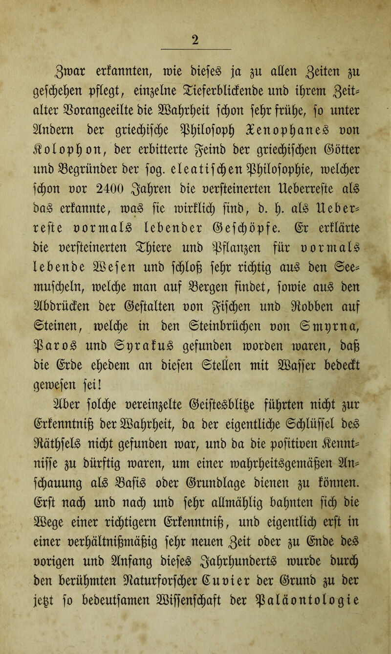 3tt)ar erfannten, TDie biefe^ ja allen gefd^el^en pflegt, einzelne ^teferblicfenbe unb i^rem alter ^orangeeilte bte Söa^r^eit fd)on fel^r frü^e, fo unter Slnbern ber grtec^if($e Pjtlofopl^ 36enopl^ane^ non J^olopl^on, ber erbitterte getnb ber griediifd^en @ötter unb ^egrünber ber fog. eleatifd^en ^Pofop^ie, welcher fd^on nor 2400 Qa^ren bte nerfteinerten IXeberrefte aU ba^ erfannte, roa^ fie rairllid^ finb, b. l). alj3 lieber^ refte normale lebenber ©efcf)öpfe. ©r erflärte hk nerfteinerten ^liiere unb ^flan^en für normale lebenbe äöefen unb fd^lofe fe^r rid^tig au^ ben @ee= mufdt)eln, u)el($e man auf bergen finbet, foraie au^ ben 2lbbrü(fen ber ©eftalten non gifd^en unb 9ftobben auf Steinen, mel($e in ben Steinbrüc^en non Smprna, ^aro^ unb Sprafu^ gefunben morben waren, bafe bie ©rbe el^ebem an biefen Stellen mit SBaffer bebecft gewesen fei! Slber fold^e nereinjelte ©eifte^bli|e fül^rten nid^t pr ©rfenntnife ber SBal^rl^eit, ba ber eigentlidl)e S(i)lüffel be^ 9flätl)feB nid^t gefunben mar, unb ba bie pofitinen ^ennt= niffe ju bürftig waren, um einer wal^r^eit^gemä^en 2ln^ fdj)auung al^ ^afi^ ober ©runblage bienen §u fönnen. ©rft nad^ unb nad) unb fel^r aümäl^lig bahnten fi(^ bie 2ßege einer rii^tigern ©rfenntnijs, unb eigentlidt) erft in einer nerliältni^mäfeig fe^r neuen ober §u ©nbe be^ norigen unb Slnfang biefe^ galir^unbert^ würbe burd^ ben berül^mten ^Jtaturforfd^er ©unier ber ©runb §u ber jegt fo bebeutfamen SBiffenfd^aft ber Paläontologie