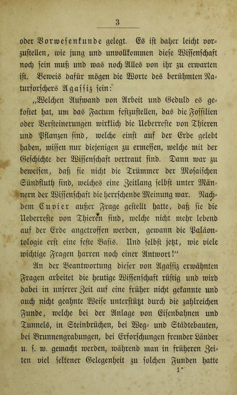 ober ^ortoefenfunbe gelegt. ift ba^er leid)t oor^ guftellen, roie jung unb unoollfommen biefe Söiffenfd^aft nocb fein mu§ unb toa^ no(^ 2Ule^ oon i^r p erroarten ift. ^eraei^ bafür mögen bie SBorte be^ berüf)mten turforfc^er^ 21 gaffig fein: „2ßel($en Slufraanb oon 2lrbeit unb (^ebulb e^ ge^ foftet ^at, um ha§> gactum feftgufteEen, ba^ biegoffilien ober 2Serfteinerungen mirllid^ bie IXeberrefte oon 3:l)ieren unb ^flangen finb, meldbe einft auf ber ©rbe gelebt l^aben, miffen nur biejenigen gu ermeffen, melc^e mit ber @ef($ic^te ber Sßiffenfd^aft oertraut finb. S)ann mar gu bemeifen, ba§ fie nic^t bie Strümmer ber 3)tofaif(^en ©ünbflut^ finb, melc^e^ eine geitlang felbft unter nern ber SBiffenfc^aft bie l)errf(^enbe 3Jteinung mar. 2ta(J= bem ß^uoier au^er grage geftellt l^atte, ba§ fie bie IXeberrefte oon SXl)ieren finb, meldje nid^t mel)r lebenb auf ber @rbe angetroffen merben, gemann bie Paläon- tologie erft eine fefte Pafi^. Unb felbft je|t, mie oiele mid^tige gragen l)arren nod; einer Slntmort!'' 2ln ber 23eantmortung biefer oon Slgaffig ermälmten gragen arbeitet bie lieutige äöiffenfd^aft rüftig unb mirb babei in unferer3^tt auf eine frül^er nid^t gefannte unb aud^ nidit gealmte 2öeife unterftü|t bur($ bie gal)lrei(^en gunbe, meld^e bei ber Einlage oon ©ifenbal)nen unb ^unnel^, in ©teinbrüd^en, bei 2öeg= unb ©täbtebauten, bei Prunnengrabungen, bei ©rforfd^ungen frember Sänber u. f. m. gemailt merben, mä^renb man in frül)eren QtU ten oiel feltener ©elegenl^eit gu fold^en gunben l)atte