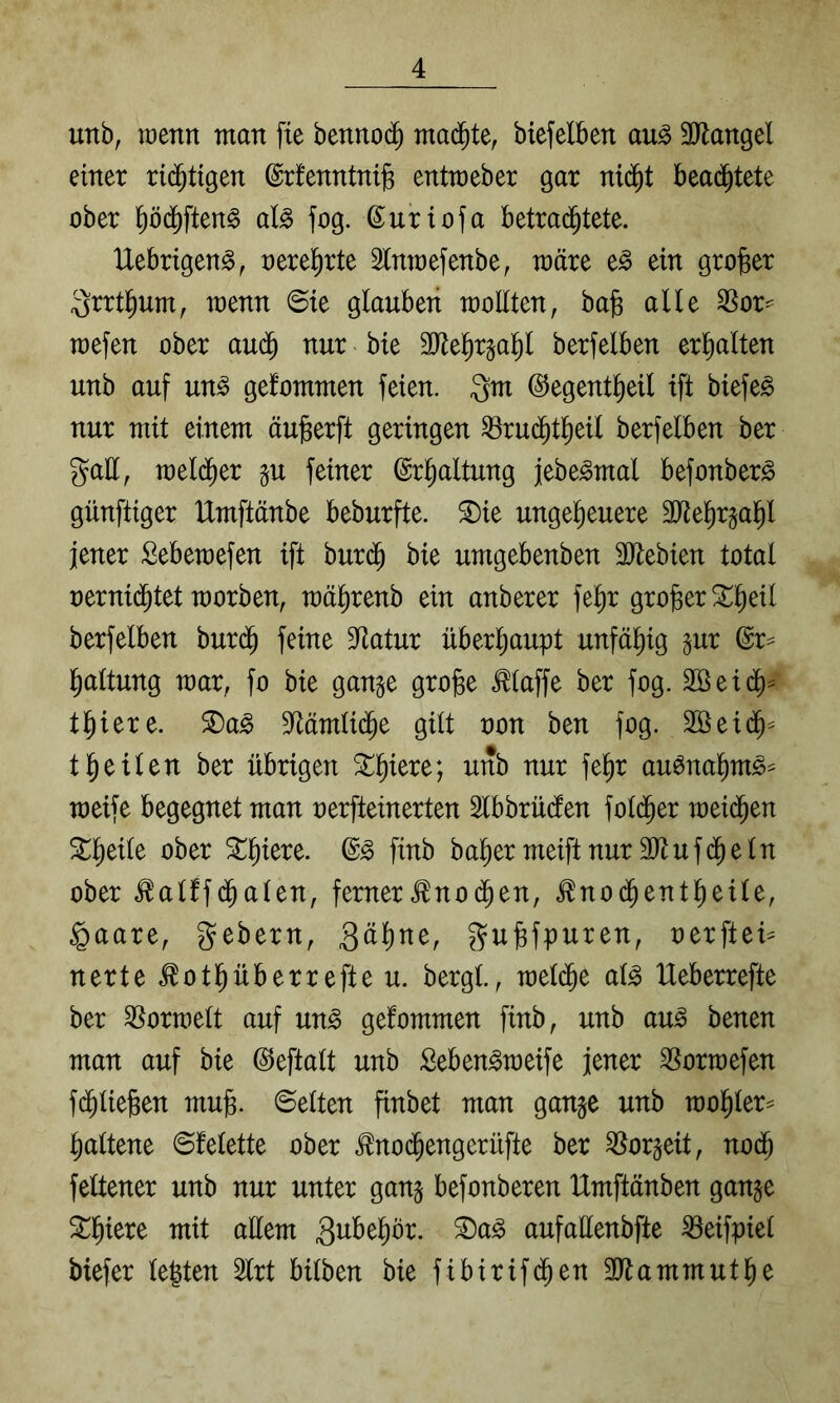 unb, wenn man fie bennoc^ mad^te, biefelben au^ 3Rangel einer ri(^t{gen ©rfenntni^ entmeber gar niä)t bea(^tete ober ^öd^ften^ al^ fog. ßuriofa betrad^tete. IXebrigen^, oere^rte 3lnmefenbe, märe e^ ein großer ^rrtl^um^ wenn 6ie glauben moHten, bag alle 3Sor^ Toefen ober auä) nur bie 3Jiel^r§a]^l berfelben erl^alten unb auf un^ gefommen feien. Qm ©egent^eil ift biefe^ nur mit einem äujgerft geringen ^rud^tl^eil berfelben ber Qall, meld^er §u feiner ©r^altung jebe^mal befonber^ günftiger IXmftänbe beburfte. ^ie ungeheuere 30^ehr§ahl jener Sebemefen ift buri^ bie umgebenben SJtebien total oernidhtet morben, mährenb ein anberer fe^r großer berfelben burdh feine 9^atur überhaupt unfähig pr ©r= haltung mar, fo bie gan§e gro^e klaffe ber fog. 2öei(^^ thiere. 2)a^ S^ämlidhe gilt non ben fog. Söeidh^ theilen ber übrigen ^h^ere; unb nur fehr au^nahm^== meife begegnet man nerfteinerten ^Ibbrüdlen fol(^er meidhen ^h^tl^ öber finb baher meiftnur äl^ufdheln ober ^alffdhalen^ ferner^nodhen, ^nodhentheile, §aare, gebern, Söhne, Qujsfpnren, oerftei^ nerte ^othüberrefteu. bergt., raeldhe al^ Ueberrefte ber formell auf un^ gefommen finb, unb au^ benen man auf bie ©eftalt unb Seben^meife jener SSormefen fdhlieBen mujg. ©eiten finbet man gan§e unb mohler= haltene ©felette ober .^nodhengerüfte ber ^orgeit, nodh feltener unb nur unter ganj befonberen Umftönben ganje Schiere mit allem Snbehör. ^a§ aufaüenbfte ^eifpiel biefer legten 3lrt bilben bie fibirifdhen 3ltammuthe