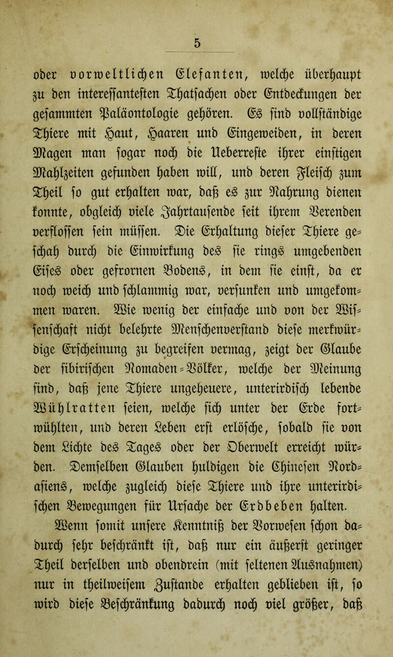 ober oorroeltlid^en ©lefanten, toeld^e überhaupt ben intereffanteften ^Ifiatfad^en ober ©ntbetotgen ber gefammten Paläontologie gehören. finb ooUftänbige ^^tere mit §aut, paaren unb ©ingemeiben, in beren 3Jtagen man fogar nod^ bie Heberrefte i^rer einftigen 3Jta^(§eiten gefunben l^aben mill, unb beren gleifd^ jum 5^1^eil fo gut erl^alten mar, bajs e^ §ur D^al^rung bienen fonnte, obgleid^ oiele ^^^^rtaufenbe feit i^rem ^erenben oerfloffen fein müffen. ®ie ©rl^altung biefer ^liiere ge= fc^a^ bur($ bie ©inmirfung be^ fie ring§ umgebenben ©ife^ ober gefronten Pobeng, in bem fie einft, ba er nod) meid^ unb fdi)lammig mar, oerfunf'en unb umgefom^ men maren. 2öie menig ber einfad^e unb non ber 2öif^ fenf($aft nid^t belehrte SRenfd^enoerftanb biefe merfmür^ bige ©rfd^einung ^u begreifen oermag, geigt ber Glaube Oer fibirifi^en D^omaben^Pölfer, meld^e ber 9Jteinung finb, ba§ jene ^^ere ungeheuere, unterirbifdh lebenbe 2ßül)lratten feien, mel(^e fi($ unter ber ©rbe fort=^ mühlten, unb beren Seben erft erlöf($e, fobalb fie oon bem Sidhte be^ 5tage§ ober ber Dbermelt erreicht mür^ ben. S)emfelben ©tauben hulbigen bie 3torb== afien^, meld^e gugleidh biefe unterirbi=^ f($en Pemegungen für Urfadhe ber ©rbbeben äöenn fomit unfere tontni^ ber Pormefen f(^on ba^ bur(^ fehr befch^^änft ift, ba§ nur ein äu^erft geringer berfelben unb obenbrein (mit feitenen 2lu^nahmen) nur in tbeilmeifem guftanbe erhalten geblieben ift, fo mirb biefe Pefd^ränfung baburdh nodh oiel gröjger, ba^