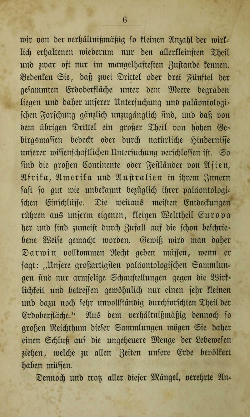 voit üon ber üerl^ältnifernäfeig fo fletnen Slnja^l her voixt- It(^ erhaltenen roieberum nur ben allerfleinften unb §n)ar oft nur im mangelhafteften fennen. ^ebenfen @te, bajs §mei drittel ober bret günftel ber gefammten @rboberflä(^he unter bem 9)?eere begraben liegen unb ba^er unferer Hnterfud^ung unb paläontologi^ f(^en 3^orf(^ung gänzlich un^ugänglid^ [inb, unb ba§ oon bem übrigen drittel ein großer %^)dl non hoh^^ birg^maffen bebedt ober bur(^ natürlidfie ^inberniffe unferer raiffenfd^aftlid^en IXnterfuc^ung nerfd^loffen ift. ©o finb bie großen Kontinente ober geftlänber non Slfien, 2lfrifa, 2lmeri!a unb 3luftralien in ihrem Qnnern faft fo gut mie unbefannt be^üglii^ ihrer paläontologi:^ fchen Ktnfchlüffe. ®ie meitau^ meiften Kntbedfungen rühren au^ unferm eigenen, fleinen Söelttheil Kuropa her unb finb pmeift burd^ f<^^n befi^rie^ bene Söeife gemacht morben. Kemife mirb man baher Karmin nollfommen Sftedht geben müffen, menn er fagt: „IXnfere grogartigften paläontologifdhen ©ammlun^ gen finb nur armfelige ©(^auftellungen gegen bie Söirf^ unb betreffen geraöhnli(^ nur einen fehr fleinen unb baju nodh fehr unnollftänbig burdhforfdhten 5Theil ber Krboberflädhe. 2lu§ bem nerhältnihmä^ig benno(^ fo großen Sfteidhthum biefer Sammlungen mögen Sie baher einen Sdhlu^ auf bie ungeheuere 2)tenge ber Seberaefen giehen, meldhe ^u allen unfere Krbe beoölfert haben müffen. ®enno(^ unb tro| aller biefer 3Jlängel, oerehrte 2ln^