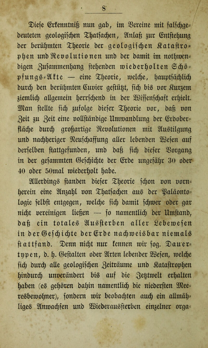^tefe ©rfenntnig nun gab, tm Vereine mit falfd^ge^ beuteten geologifd^en ^^atfad^en, InlajB jur ©ntfte^ung ber berlH^mten St^eorie ber geologif(^en ^ataftro^ p^en unb Sflenolutionen unb ber bamit im not^raen^ bigen fte^enben miebert)olten ©d^ö^ pfung^^Slfte — eine ^^eorie, meld^e, ^auptfäd^li(^ bur(^ ben berühmten ©uoier geftü|t, fi(^ hi§> nor tejem jiemtid^ allgemein lierrfd^enb in ber SBiffenfc^aft erhielt. 3Jtan ftebte fid; pfolge biefer ^^eorie ror, bag non 3eit p 3^^l ooEftänbige Ummanblung ber (Srbober^ fläd^e burd^ gro|Bartige S^tenolutionen mit Slu^tilgung unb na(^E^riger Sfteuf(Raffung aber lebenben SÖefen auf berfelben ftattgefunben, unb ba^ fi(^ biefer Vorgang in ber gefammten ©efd^i(^te ber ©rbe ungefähr 30 ober 40 ober 50mal mieberl)olt l^abe. SlEerbing^ ftanben biefer ^^eorie fc^on oon oorn^ l^erein eine 2lngal^l oon 3::^atfad^en au^ ber ^^^aläonto^ logie felbft entgegen, meld^e fi(^ bamit fd^mer ober gar ni(^t oereinigen liegen — fo namentlid^ ber IXmftanb, bag ein totale^ Slu^fterben aller Sebemefen in ber@ef(^i(^te ber^rbe nad^mei^bar niemals ftattfanb. ®enn nic^t nur fennen mir fog. ^auer^ tppen, b. g. ©eftalten ober Slrten lebenber Sßefen, mel(ge fid^ burdt) aEe geologif(gen ^ataftropgen ginburig unoeränbert bi§ auf bie 3e|tmelt ergalten gaben (e^ gegoren bagin namentlid^ bie nieberften 3)tee^ re^bemogner), fonbem mir beobad^ten au(g ein aEmäg^ lige^ 2lnma(gfen unb SBieberau^fterben einzelner orga<