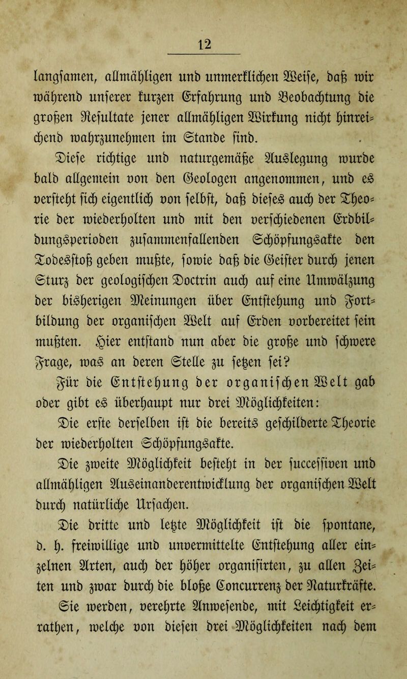langfamen, aEmä^igen unb unmerfltd^en Sßeife, bafe rair raä^renb unferer furgen ©rfa^rung unb ^eobad^tung bte großen S^tefultate jener aEmäptgen Sßirfung ni(^t 'f)inxtU d^enb raa^rpne^men im @tanbe ftnb. ®iefe rid^tige unb naturgemäjge 3lu^legung würbe halb aEgeniein non ben (Geologen angenommen, unb t§> nerfte^t ftd^ eigentlii^ non felbft, ba^ btefeg aud^ ber 3::^eo^ rie ber mieber^olten unb mit ben nerfd^iebenen @rbbil=^ bung^perioben ^ufammenfaEenben ©d^öpfung^afte ben ^obe^ftog geben mu^te, fomte bafe bte ©elfter burd^ jenen ©tur^ ber geologif(^en ©octrin aud^ auf eine Hmtnälgung ber bt^^ertgen SJteinungen über ©ntftef)ung unb g^ort^ bilbung ber organifd^en 2©elt auf ©rben norbereitet fein mußten. §ter entftanb nun aber bte gro^e unb fd^tnere 5^rage, tna§ an beren ©teEe gu fe^en fei? Jür bte ©ntftet)ung ber organtf(^en 3öelt gab ober gibt e^ überhaupt nur brei 30^öglid^feiten: 3)ie erfte berfelben ift bie bereit» gefd^ilberte ^^eorie ber n)iebert)olten ©d^öpfung^afte. ^ie gtneite 3Jiöglid^!eit befielt in ber fucceffinen unb aEmäbligen 3Iu^einanberenttni(flung ber organifd^en SSelt burd^ natürlid^e lXrfad[;en. ^ie britte unb le|te SEöglid^feit ift bie fpontane, b. t). freimiEige unb unnermittelte ©ntftet)ung aEer eim feinen Slrten, aud^ ber pl^er organifirten, p aEen QeU ten unb gtnar bur(^ bie blofee (Soncurrenj ber Sfiaturfräfte. ©ie werben, nere^rte Slnwefenbe, mit Seid^tigfeit er^^ ratzen, welcfie non biefen brei 3)töglid^feiten nad^ bem