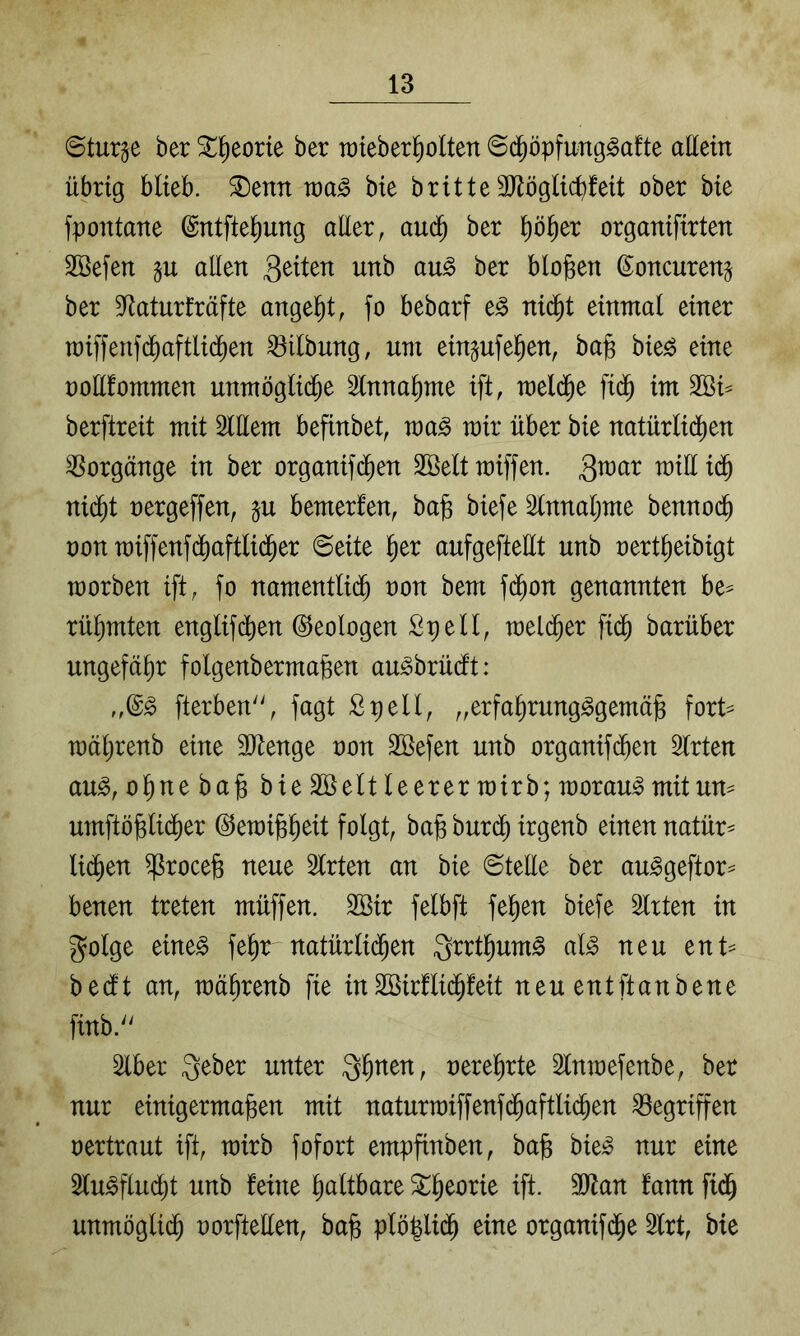 Sturze ber ^^eorte ber roteber^oüen 6c^öpfimg^a!te allein übrig blieb, ^enn bie britte 3Jlöglicbfeit ober bie fpontane ©ntfte^ung aüer, aud^ ber p^er organifirten 2Öefen gu allen biofeen ß^oncuren^ ber S^aturlrcifte angefet, fo bebarf e^ nid^t einmal einer raifeenfd^aftlid^en Gilbung, um ein^ufefeen, bafe bie^ eine ooüfommen unmöglid^e Innafeme ift, meld^e fid^ im Sßi^ berftreit mit SlUem bepnbet, voa§> mir über bie natürlid^en Vorgänge in ber organif(^en 2öelt miffen. 3^^^^ nid^t oergeffen, p bemerfen, bafe biefe ^nnaljme benno(^ non raif)'enfdl)aftli(feer @eite feer aufgefteüt unb oertfeeibigt morben ift, fo namentlidfe non bem fd^on genannten be^ rüfemten englifcfeen Geologen Spell, meld^er fidfe barüber ungefäfer folgenbermafeen au^brüdft: fterben'', fagt Spell, „erfaferung^gemäfe fort== mäferenb eine äJtenge oon Söefen unb organifd^en Slrten au^, ofenebafe bie äöeit leerer mirb; morau^ mit um umftöfelidl)er ©emifefeeit folgt, bafe burdfe irgenb einen natür^ li(^en ^rocefe neue Slrten an bie ©teile ber au^geftor^ benen treten müffen. 2öir felbft fefeen biefe ^rten in golge eineg fefernatürlidfeen ^rrtfeumg alg neu ent^ bedlt an, mäferenb fie inSöirflid^feit neuentftanbene finb.'^ Slber Qfenen, oereferte Slnraefenbe, ber nur einigermafeen mit naturmiffenf($aftlid^en Gegriffen oertraut ift, mirb fofort empfinben, bafe bieg nur eine 3lugflud^t unb feine fealtbare ^feeorie ift. 3Jtan fann fidfe unmöglidfe oorftellen, bafe plöfeli(^ eine organifdfee Slrt, bie