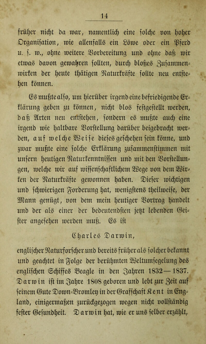 früher nid^t ba war, naTnentU(^ eine fol^e von ^)o^)a Drganifation, tüie allenfalls ein ßörae ober ein ^^ferb n. f. n)., o^ne roeitere ^Vorbereitung unb o^ne bafe wir etraaS baoon getoa^ren foUten, bur($ blogeS gufammen^ rairfen ber ^eute t^ätigen S^aturfräfte follte neu entfte^ l)en fönnen. ©Smufetealfo, um hierüber irgenbeinebefriebigenbeßr^ flärung geben gu fönnen, ni($t bloS feftgeftellt werben, ba^ Wirten neu etftffe^en, fonbern eS mu^te au(^ eine irgenb wie faltbare SVorfteEung barüber beigebra(^t wer== ben, auf weld;e2öeife biefeSgef($e^enfein fönne, unb §war mu^te eine fol(^e ©rflärung gufammenftimmen mit unfern heutigen Staturfenntniffen unb mit ben ^orfteKum gen, weld^e wir auf wiffenfc^aftlid^em 2Bege non bem äöir^ fen ber S^aturfräfte gewonnen ^aben. tiefer wid^tigen unb f(Jwierigen gorberung ^at, wenigftenS t^eilweife, ber 3ltann genügt, oon bem mein l^eutiger Vortrag l^anbelt unb ber als einer ber bebeutenbften fegt lebenben ©ei^ fter angefe^en werben mu§. ©S ift (£^arleS Darwin, englifdl)er Sffaturforfd^er unb bereits früher als fold;er befannt unb genietet in golge ber berühmten Söeltumfegelung beS englifd^en @($iffeS ^eagle in ben ga^ren 1832—1837. Darwin ift im ga^re 1808 geboren unb lebt §ur geit auf feinem dJute 3)owm^romlep in ber ©raffd^aft ^ e n t in @ng^ lanb, einigermaßen prüdgegogen wegen nid^t nollftänbig fefter ©efunbßeit. Darwin ßat, wie er unSfelber er^aßU,