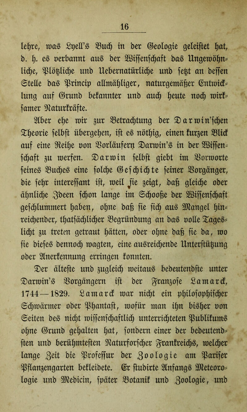 le^re, wa§> ^uä) in ber Geologie geleiftet ^at, b. J). oerbannt au§ ber 2Biffenf(^^aft ba^ IXngetüö^n^ Ud^e, ^lö^Itd^e unb IXebernatürUi^e unb fegt an beffen 0teEe ba^ ^rtncip attmä^ltger, naturgemäßer ©ntmtd^ lung auf ©runb befannter unb au(^ ßeute noc^ mir^ famer 9^atur!räfte. Stber eße mir §ur ^etrai^tung ber ^armin’fc^en ^ßeorte felbft übergeßen, ift t§> nötßig, einen furzen ^lidf auf eine 9ieiße üon ^^orläufern ^armin’^ in ber SBiffen^ fd^aft §u merfen. Karmin felbft giebt im Vorworte feinet ^ud^e^ eine foldf)e @ef(^id^te feiner Vorgänger, bie feßr intereffant ift, meil Jie geigt, baß glei($e ober äßnlid^e gbeen fd^on lange im ©d^ooße ber Söiffenfd^aft gefd^lummert ßaben, oßne baß fie fid^ au^ 3Jtangel ßin^ rei^enber, tßatfäd^lid^er ^egrünbung an ba^ rolle 3!^age^^ ließt gu treten getraut ßätten, ober oßne baß fie ba, mo fie biefe^ bennoeß raagten, eine au^rei(ßenbe IXnterftüßung ober Slnerfennung erringen fonnten. ^er ältefte unb gugleteß meitau^ bebeutenbfte unter ^armin’^ ^^orgängern ift ber grangofe £amarcf, 1744—1829. Samaref mar nießt ein pßilofopßif(ßer Seßmärmer ober ^ßantaft, mofür man ißn bi^ßer ron ©eiten be^ ni(ßt miffenfeßaftlidß unterrießteten ^ublüum^ oßne @runb gehalten l;at, fonbern einer ber bebeutenb^ ften unb berüßmteften D^aturforfeßer g^ranfreieß^, melißer lange ^rofeffur ber 3^ologie am ^arifer ^fiangengarten befleibete. @r ftubirte Slnfang^ SJteteoro^ logie unb äJtebicin, fpäter ^otanif unb 3öologie, unb