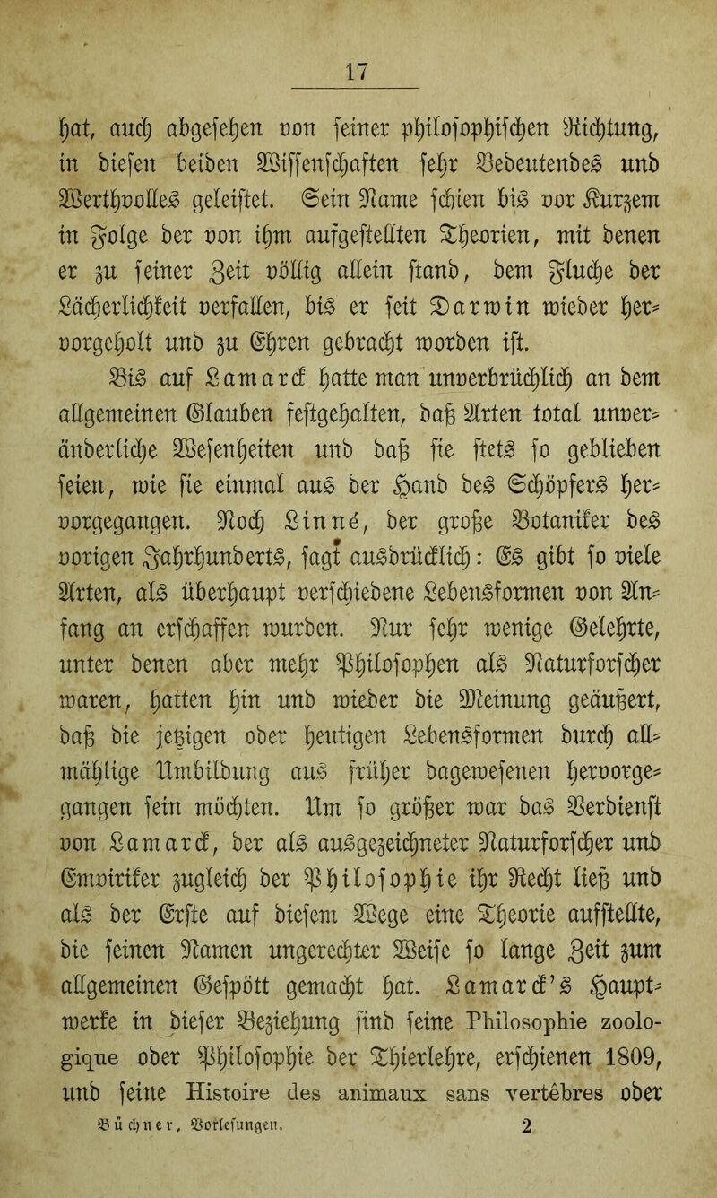 auc§ abgelegen von feiner p^ilofopliifd^en fRid^tung, in biefen betben Söiffenfc^aften feljr ^ebeutenbe^ unb Sßertl^noEe^ geleifiet. Sein Dfiame fd)ien bi^ nor Burgern in golge ber non t^nt aufgefteEten ^i^eorten, mit benen er feiner ^öEig allein ftanb, bem glnd)e ber Sä^erlid^feit nerfallen, hi§> er feit Darwin lieber ^er^ norgeljolt unb gu ß^ren gebracht worben ift. ^i§> auf £amar(f ^atte man unnerbrüd^li($ an bem aEgemeinen ©tauben feftge^alten, ba§ Slrten total unner^ änberlic^e SBefen^eiten unb ba§ fie ftet^ fo geblieben feien, wie fie einmal au^ ber §anb ht§> ©d^öpfer^ l^er== norgegangen. 9^od^ Sinne, ber gro^e ^otanüer be^ norigen Qa^rl^unbert^, fagt au^brüdlid^: gibt fo niele Slrten, al^ überhaupt nerfd^iebene Seben^formen non fang an erfi^affen mürben. 3Rur fel^r wenige ©elel^rte, unter benen aber mel^r ^l)ilofop]^en al^ 9Raturforf($er waren, l^atten l)in unb wieber bie aiteinung geäußert, baß bie jeßigen ober heutigen Seben^formen bur($ aU^ mäßlige Xlmbilbung au^ früßer bagewefenen ßernorge= gangen fein mbi^ten. Um fo größer war ha§ ^erbienft non Samard, ber al^ au^ge§ei($neter 9^aturforf(^er unb ©mpirüer gugleidß ber ^ßilofopßie ißr 9ted)t ließ unb al§ ber ©rfte auf biefem Sßege eine ^ßeorie auffteEte, bie feinen Dftamen ungerecßter SBeife fo lange Seit ^um aEgemetnen ©efpött gemadßt ßat Samard’^ §aupU werfe in biefer ^e^ießung finb feine Philosophie zoolo- gique ober ^ßilofopßie ber Stßierleßre, erfi^ienen 1809, unb feine Histoire des animaux saus vertebres ober 23ücl}iuv, 53orIcfungen. 2