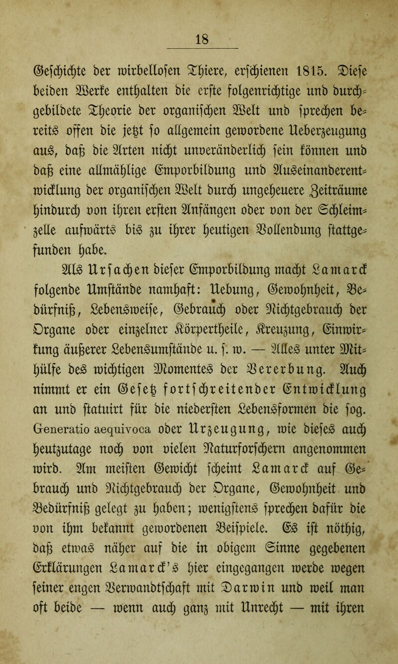 ©efd^ic^te ber rairbellofen ^^tere, erf'd^ienen 1815. 2)iefe betben 2öerfe enthalten bie erfte folgenri(^tige unb huxä)-- gebilbete ^^eorte bet organif(^en 2Belt unb fprec^en be^ reit^ offen bie je|t fo allgemem geworbene Ueber^eugung au^, ba§ bie Sitten ni(^t unoetänbetlid^ fein fönnen unb ba^ eine allmä^lige ©mpotbilbung unb Slu^einanbetent^ raidlung bet otganifd^en SÖelt but(^ ungeheuere 3^tttäume hinbutch oon ihren erften Slnfängen ober non bet ©(hleto gelle aufwärts hi§> gu ihrer heutigen SSoEenbung ftattge^ funben h^be. Sll^ Urfachen biefer ©mporbilbung madht Samard folgenbe Umftänbe namhaft: Hebung, Gewohnheit, S3e^ bürfni^, Sebensweife, Gebrauch ober Siidhtgebrauch ber Organe ober eingelner ^örpertheile, Krengung, Ginwir^ fung äujserer Seben^umftänbe u. f. w. — SlEe^ unter SJlit^ hülfe be^ widhtigen SJlomente^ ber SSererbung. Sludh nimmt er ein Gefe^ fortfdhreitenber Gntwicflung an unb ftatuirt für bie nieberften :Oeben^formen bie fog. Generatio aequivoca ober Utgeugung, wie biefe^ audh heutgutage noä) oon oielen Staturforfdhem angenommen wirb. Slm meiften Gewillt fcheint Samardl auf Ge^ braudh unb SUchtgebrauch ber Organe, Gewohnheit unb ^ebürfnife gelegt gu h^ben; wenigften^ fpre($en bafür bie oon ihm befannt geworbenen S3eifpiele. ift nöthiö, bafe etwa^ näher auf bie in obigem ©inne gegebenen Grflärungen Samard’^ h^^^ eingegangen werbe wegen feiner engen SSerwanbtfd;aft mit Darwin unb weil man oft beibe — wenn auch gang mit Unredht — mit ihren