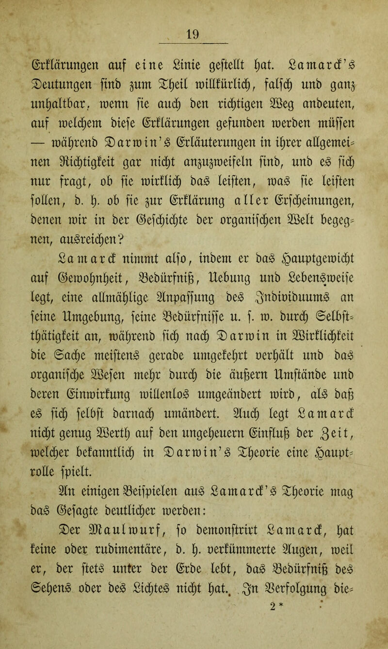 @r!lärungen auf eine ßtnie geftellt i)at Samarci’^ 3)eutungen finb pm ^^eil raiEfürltc^, falfd^ unb ganj unhaltbar, wenn fie au(^ ben rtd^tigen 2Beg anbeuten, auf u)el(^em btefe ©rfiärungen gefunben werben muffen — mä^renb ^armin’^ (Erläuterungen in t^rer allgemei== nen 9li($tigfeit gar nic^t an^u^meifeln finb, unb e^ ftd; nur fragt, ob fie mir!li(^ ba^ leiften, ma^ fie leiften foEen, b. ]^. ob fie gur (Erflärung aller (Erfd^einungen, benen mir in ber @efd^id)te ber organif($en Sßelt begeg^ nen, au^rei(^en? Samarcl nimmt alfo, inbem er ba§ .^auptgemic^t auf ©emo^n^eit, ^ebürfnils, Hebung unb Seben^weife legt, eine aEmä^lige Slnpaffung be^ Qnbioibuum^ an feine Umgebung, feine ^ebürfniffe u. f. m. burd^ ©elbft* tptigfeit an, mäljrenb fi(^ nai^ Karmin in SBirllid^leit bie ©ad^e meifteng gerabe umgefe^rt oer^ält unb ba^ organifdje SBefen me^r burd^ bie äußern Umftänbe unb beren ©inmirfung miEenlo^ umgeänbert mirb, al^ bafe fid^ felbft barnad^ umänbert. 3lu($ legt Samard nid)t genug SSertlj auf ben Ungeheuern ©mflu^ ber 3^^Ir welcher befanntli(^ in S)armin’^ ^h^^rie eine §aupt^ rode fpielt. 2ln einigen ^eifpielen au^ Samard’^ S^heorie mag ha§> (Gejagte beutlidher werben: ^er SJiaulwurf, fo bemonftrirt Samard, h^tt feine ober rubimentäre, b. h- oerfümmerte 3lugen, weil er, ber ftet^ unter ber @rbe lebt, ha§> ^ebürfnife be^ ©ehen^ ober be§ £i($te^ ni($t Qn Verfolgung bie^