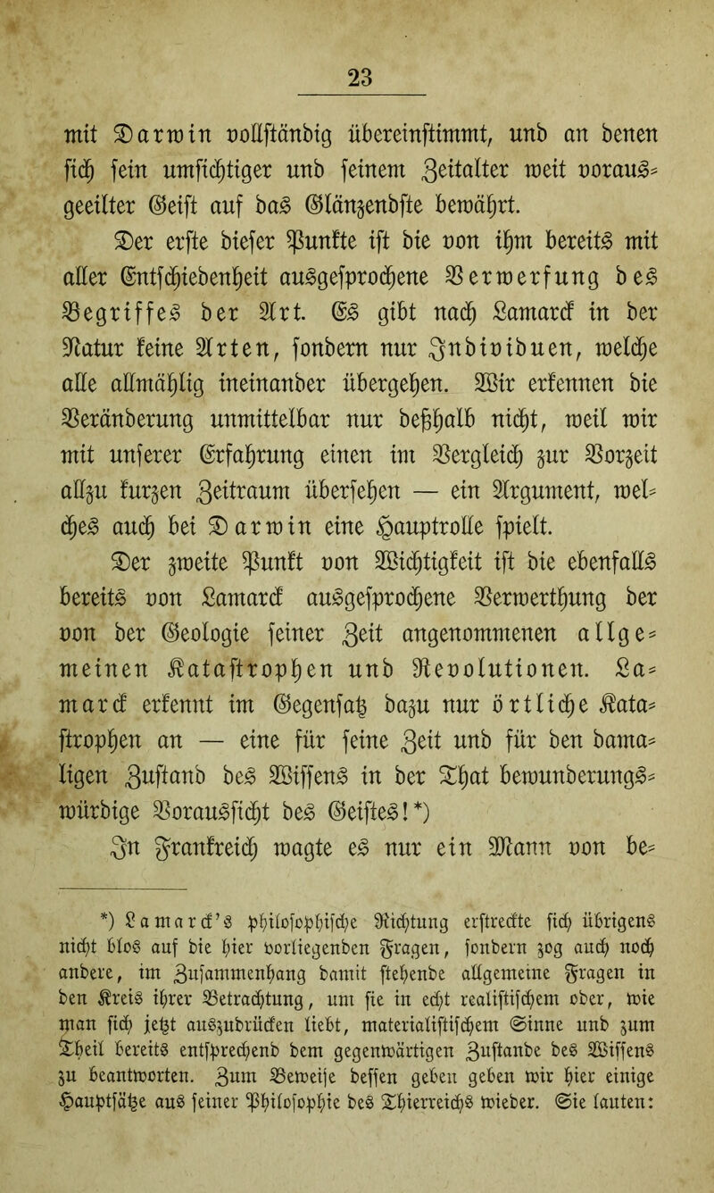 mit Karmin t)oEftänbig übereinftimmt, unb an benen fid^ fein umfic^tiger unb feinem t)orau§== geeilter (^eift auf ba§ ©länjenbfte bewährt. ^er erfte biefer fünfte ift bie non i^m bereite mit aller @ntf(^iebenl^eit au^gefprod^ene Verwerfung be^ Vegriffe^ ber 2lrt gibt na(^ Samardf in ber Statur feine Wirten, fonbem nur ^nbinibuen, mel(^e aEe aEmäl^lig ineinanber übergel^en. 2Bir erfennen bie Veränberung unmittelbar nur be^^alb nid^t, weil mir mit unferer ©rfal^rung einen im Verglei(^ gur Vorzeit aEp furzen überfeinen — ein Argument, mel= d^e^ au(^ bei Karmin eine ^auptroEe fpielt. ^er gmeite ^unft non 3Bi(^tigfeit ift bie ebenfaE^ bereite non Samard auicgefprod^ene Vermertinung ber non ber Geologie feiner 3^^t angenommenen allge= meinen ^ataftropinen unb Elenolutionen. 2a^ mard erfennt im @egenfa| ba^u nur örtlidne ^ata= ftrop^en an — eine für feine 3^^t fEr ben bama== ligen 31^^^^^^^ Söiffen^ in ber ^^at bewunberung^^ mürbige Vorau^fidnt be^ ©eifte^!*) 3n granfreidl) magte e^ nur ein Tlam non be^ *) $?atitar(f’S p^)i(oio:^{)i[d;e Stiftung erftrecfte fic^ übrigen^ ni(bt bü§ ouf bie biev borliegeitben fragen, jonbent 50g aud) no(b anbere, tm Bujatnrnenbang bamit ftebenbe aügetneme f^^^agen in ben ^rei§ ihrer 33etracbtnng, nm [ie in ed;t realiftifcbenT ober, n>ie tnan fidb je^t anS^nbrüden üebt, materiaüftifcbent @inne nnb jnm ^boü Bereits ent[precbenb bem gegentoärtigen ßnftanbe beS SÖiffenS 5n Beanttoorten. S5en)eije befjen geben geben n*ir bür einige §anptfä^e ouS feiner ^bEofüpbü beS Sbürreicbb toieber. @ie tauten: