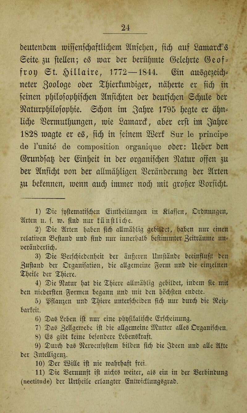 beutenbem raiffenf(^aftlid^em ^Infeljen, fid^ auf Samardf’^ ©eite ftellen; e^ wax ber berüt)mte ©elel^rte (^eof^ froi; ©t gillaire, 1772—1844. ©in au^gegeid^^ neter Soologe ober X^ierfunbiger, näherte er fid^ in feinen p^ilofop^ifd^en Slnfid^ten ber beutfdijen ©d^ule ber S^taturpl^ilofopl^ie. ©d^on im Qal^re 1795 l^egte er ä^n^ lid^e ^ermutl^ungen^ mie Samard, aber erft im Qal^re 1828 magte er e^, fid^ in feinem SBerf Sur le principe de l’unite de composition organique ober: Ueber ben ©runbfal ber ©in^eit in ber organif(^en Statur offen p ber 2lnfid)t oon ber alimä^ligen ^eränberung ber Strten p befennen, menn aud^ immer no(^ mit großer ^orfi(^t. 1) S)te ]>ftetnattf^en (Sintl^eUungen in Piaffen, Orbnungen, ^rten ii. f. n>. ftnb nur fünftlid^e. 2) 2)te 2trten tiaben ficb anmäi)itg gebitbet, Jjaben nur einen relativen SSeftanb unb finb nur inneri)alb beftimmter ß^iträmne un^ üeränberlict). 3) 2)ie 33er[(^iebeni)eit ber äußeren Umftänbe beeinflußt ben 3uftanb ber Drganifation, bie altgemeine gorm nnb bie einzelnen 2:i)eite ber 2^^iere. 4) 3)ie Statur f)at bie S;f)iere attmäbtig gebitbet, inbem fte mit ben nieberften formen begann nnb mit ben t;ö(bften enbete. 5) ipftan^en unb Spiere unterfdbeiben ficb nur burcb bie iKeij; barfeit. 6) 2)ag ^eben ift nur eine f)t;l^[ifatif(be ©rfdbeinung. 7) 2)a§ aftgemeine SiJlutter atle§ Organifcben. 8) gibt feine befonbere SebenSfraft. 9) S)ur(^ bag 9Jerbenfbftem bitben fic^ bie 3been nnb alte Stfte ber Sntettigenj. 10) 3)er SBitte ift nie ma^rbaft frei. 11) S)ie SSernunft ift nichts meiter, at§ ein in ber SJerbinbung (nectitude) ber Urtbeite erlangter ©ntmidtungggrab.