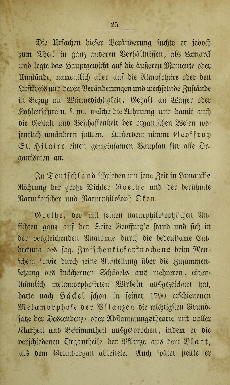 ^te IXrfac^en btefer ^eränberung er jebo($ pm ^^eil in gan^ anberen 55erl^ältmffen, Samard unb legte ba^ Hauptgewicht auf bte äußeren SKomeute ober Urnftäube, uameutlidh aber auf bte Sltmofp^äre ober beu Suftfrei^ uub bereu ^eräuberuugen uub wedhfelube 3uftäube tu ^epg auf 2öärmebi(^ttg!eit, ©ehalt an SBaffer ober ^ohleufäure u. f. w., wetd)e bte 2lthutuug uub bamit audh bte @eftalt uub ^ef(^affeuhett ber orgamf(Jen Söefeu we^ feutlidh umäuberu foltteu. Slugerbem uimmt ©eoffrop ©t. gemetnfamen ^auptau für aüe Or^ gam^meu an. 3n^eutf(^hlaub f(^rtebeu utit jeue 3^tt tuSamarii’^ Sftichtung ber grope ^i(^ter ©oetije uub ber berühmte 3^aturforf(^er uub S^aturphtlofoph Ofeit. ©oethe, ber mit fernen naturpt)Uofopt)tfcheu Itt^ fidhteu gau^ auf ber ©eite ©eoffrop’^ ftaub uub fi(^ in ber oergleidheuben Stnatomie burch bie bebeutfame @ut== be(lung be^ fog. ^^^dodhen^ beim 3)ten- fchen, fomie burch feine luffteüung über bie 3^11 fepng be^ fnöchernen ©dhäbel^ au^ mehreren, eigem t^ümlidh metamorphofirten Söirbelu au^ge§eid)uet hd, ^atte nadh f^^öu in feiner 1790 erfd)ienenen 3Jtetamorplhofe ber ^flanpn bie mi(^tigften @ruub^ fü|e ber ^e^cenbeu^^ ober 2tbftammung^tt)eorie mit oofter Klarheit unb ^eftimmtheit au^gefprocheu, inbem er bie oerfchiebenen Organtheile ber ^ftange au^ bem ^latt, al§> bem ©runborgan ableitete. 2luc^ fpäter fteftte er