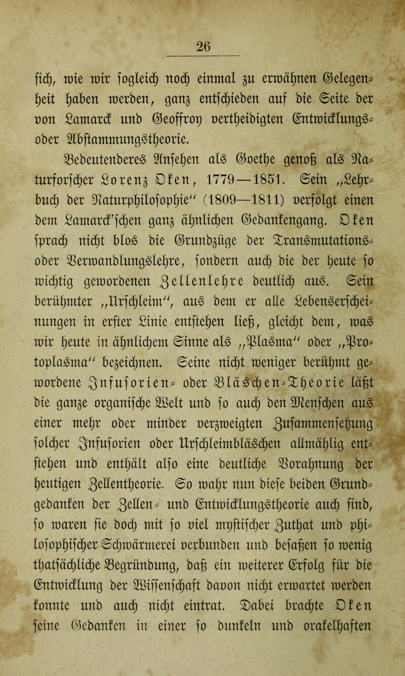 wie voix einmal gu ermäl^nen ©elegen^ l^eit !)aben merben, ganj entf($ieben auf bte Seite ber non Samard unb (^eoffrop nert^eibigten ©ntmicflung§= ober Slbftammung^t^eorie. ^ebeutenbere^ 3tnfel^en al^ (^oet^e genofe al^ 9^a^ turforfd^er Soren^ Ofen, 1779 — 1851. ©ein „Sel^r^ hnä) ber 9^taturpPofopt)ie'' (1809—1811) nerfolgt einen bem :^amar(f’fd§en gan^ äl^nlid^en ©ebanfengang. Dfen fpra(^ ni($t blo^ bie ©runb^üge ber ^ran^mutations^ ober 3Sern)anblung^Ief)re, fonbern aiK^ bie ber ^eute fo inic^tig geworbenen QMtnUi)xt beutlic^ au^. ©ein berütjmter ,,Hrfd^Ieim, au§ bem er alle Seben^erf(^ei^ nungen in erfter Sinie entfielen liefe, gleidjt bem, wa^ mir feeute in äfenlicfeem ©inne al^ „^la^ma ober ,,^ro== topla^ma be§eid)nen. ©eine nicfet weniger berüfemt ge^ worbene 3nfuforien= ober ^lä^cfeen^^feeorie läfet bie gange organifd^e SBelt nnb fo aud^ ben ältenfd^en au^ einer mefer ober minber nergweigten fold^er S^fuforien ober Urf(^leimblä^d^en allmäfelig ent^^ ftefeen unb enthält alfo eine beutlid^e ^orafenung ber feeutigen u)afer nun biefe beiben (i^runb= gebanfen ber gellen == unb ©ntwidlung^tfeeorie aud^ finb, fo waren fie bo($ mit fo niel mpftifd)er gntfeat unb pfei== lofopl)if(^er ©cfewärmerei nerbunben unb befafeen fo wenig tfeatfäd^lid^e ^egrünbung, bafe ein weiterer ©rfolg für bie ©ntwicflung ber 2ßiffenfcfeaft banon nic^t erwartet werben fonnte unb aud^ ni($t eintrat. ®abei brachte Dfen feine (^kbanfen in einer fo biinfeln unb orafelfeaften