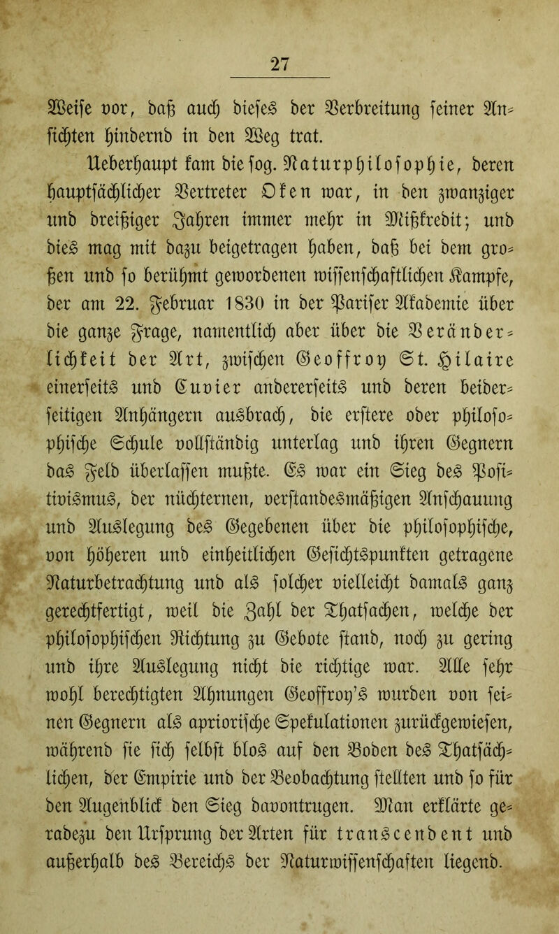 SKeife t)or, ba§ aud^ biefe^ ber SSerbrettung feiner 3ln=^ fi(^ten l^inbernb in ben Söeg trat. IXeber^aupt fam btefog. S^aturpb^^ofop^^i^r bauptfäd^lid^er Vertreter 0!en raar, in ben gwangiger iinb brei^iger 3al;ren immer me^r in SJiiPrebit; unb bieg mag mit ba^u beigetragen ^aben, ba§ bei bem gro^ jBen unb fo berühmt geworbenen miffenf^aftlid^en i^ampfe, ber am 22. gebruar 1830 in ber ^arifer 3tfabemie über bie gange grage, namentlid) aber über bie ^eränber^ lidbfeit ber 2lrt, gwifd^en ©eoffrop ©t. §ilaire einerfeitg unb ß uni er anbererfeitg unb beren beiber^ feitigen 2tn^ängern augbra(^, bie erftere ober p^ofo^ p§if($e ©d^ule ooüftänbig unterlag unb il^ren (Gegnern bag gelb überlaffen mubte. (Sg mar ein ©ieg beg $ofi^ tioigmiig, ber nü(^ternen, oerftanbegmä^igen 5lnfd^auung unb Sluglegung beg (Gegebenen über bie pl^ilofop^ifd;e, oon ^öl^eren unb einl^eitlid^en ©efid^tgpunften getragene 9^aturbetra(^tung unb alg folc^er t)iellei(^t bamalg gang gerechtfertigt, weil bie ^l)atfa(hen, welche ber philofophifch^T^ dtichtung gu Gebote ftanb, nod) gu gering unb i^re luglegung nicht bie rid)tige war. Sille fe^r wohl berechtigten Slhnungen ©eoffrop’g würben oon fei= nen ©egnern alg apriorifche ©pefulationen gurüdgewiefen, währenb fie fich felbft blog auf ben S3oben beg lichett, ber ©mpirie unb ber ^Beobachtung ftellten unb fo für ben Slugenblid ben ©ieg baoontrugen. SJtan erflärte ge^ rabegu benlXrfprung berSlrten für trangcenbent unb außerhalb beg SBereichg ber S^taturwiffenfchaften liegenb.
