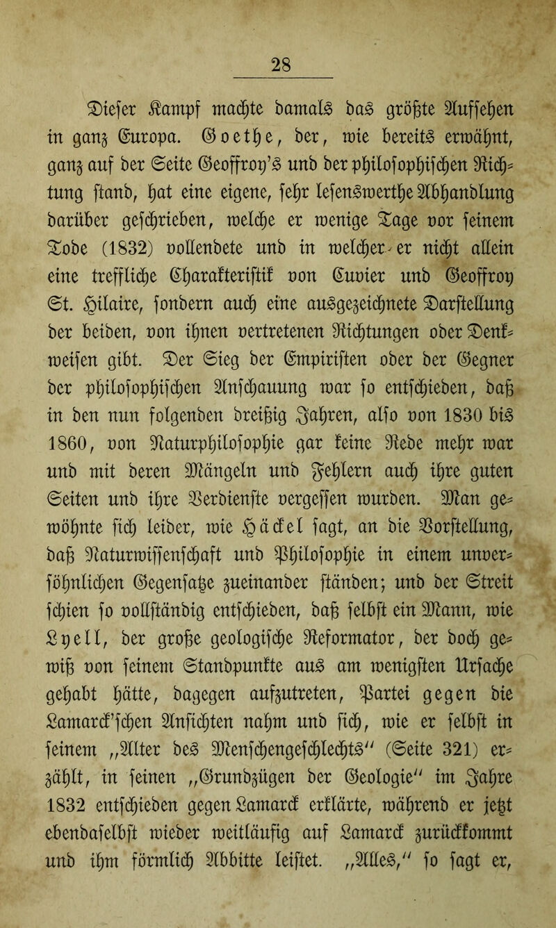 tiefer ^ampf mad^te bamal^ ba^ größte Sluffe^en in gan^ ©uropa. ©oetl^e, ber, tüte bereite ertüä^nt, gan§ auf ber ©eite ©eoffrop’^ unb ber pl^ilofop^ifc^ett tung ftanb, l^at eine eigene^ fel^r lefen^raertiie Ibl^anblung barüber gef(^rieben, tüeld^e er tüenige ^age üor feinem ^obe (1832) üollenbete unb in meld^er^er nid^t attein eine treffli(fie ß^arafterifti! üon Suüier unb ©eoffrop ©t. §ilaire, fonbern au^ eine au^ge^eid^nete ^arfteUung ber beiben, üon i^nen nertretenen S^id^tungen ober ^enf^ toeifen gibt, ^er ©ieg ber ©mpiriften ober ber (Regner ber p^ilofop^if(^en 3lnfd^auung toar fo entfd^ieben, bajs in ben nun folgenben breigig 3at)ren, alfo oon 1830 bi§ 1860, üon S^aturp^ilofopl^ie gar feine Siebe mel^r toar unb mit beren SJiängeln unb ge^ern aud^ i^re guten ©eiten unb i^re SSerbienfte oergeffen mürben. Tlan ge^ möl^nte fid^ leiber, mie §ä(fel fagt, an bie ^^orftellung, ba§ Staturmiffenfd^aft unb ^^ilofopl^ie in einem unoer^ föl^nlidijen ©egenfa^e ^ueinanber ftänben; unb ber ©treit f(^ien fo üollftänbig entfd^ieben, bafe felbft ein SJlann, mie Spell, ber gro^e geologifd^e Sieformator, ber bod^ ge= mi§ üon feinem ©tanbpunfte au§ am menigften Urfai^e gel^abt ptte, bagegen auf^utreten, Partei gegen bie Samar(f’f(^en 2lnfi($ten na^m unb fid^, mie er felbft in feinem „Sllter be^ SJienfd^engefd^led^t^ (©eite 321) er^ ^äpt, in feinen „(^runbpgen ber (Ideologie im Qal^re 1832 entfd^ieben gegen Samardl erflärte, mä^renb er je|t ebenbafelbft mieber meitläufig auf Samard prüdlfommt unb i^m förmlid^ Slbbitte leiftet. ,,2lEe^,'' fo fagt er.