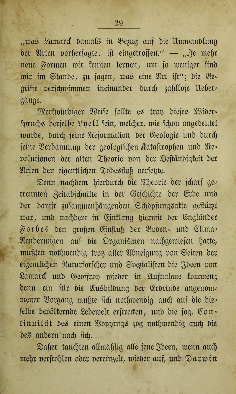 ffWa§> ßamarcf bamal^ in ^egug auf bie IXtnraanblung ber Strten uorl^erfagte, ift eingetroffen. — ,,3e mel^r neue gornten wir fennen lernen, um fo weniger finb wir im ©tanbe, gu fagen, wa^ eine 2lrt ift; bie ^e^ griffe nerfd^wimmen ineinanber burc^ sa^llofe Ueber^ gange. SJierfwürbiger Sßeife foEte e^ tro| biefe^ Sßiber^ fprud^^ berfelbe Spell fein, wel(^er, wie f(^on angebeutet würbe, buri^ feine Sfteformation ber (Geologie unb burc^ feine Verbannung ber geologifc^en ^ataftrop^en unb 9ie^ uolutionen ber alten ^l^eorie non ber Veftänbigfeit ber Slrten ben eigentlichen ^obe^fto§ nerfepte. ^enn na($bem ^ierburc^ bie 3::h^orie ber fd^arf ge^ trennten 3^^l^^^f<$^titte in ber ©efcbidhte ber ßrbe unb ber bamit pfammenpngenben ©d^öpfung^afte geftürgt war, unb nad^bem in ©inflang ^)kxmit ber ©nglänber gorbe^ ben großen @influ§ ber Voben^ unb ©lima- Slenberungen auf bie Organismen nad^gewiefen h^ttte, mußten notßwenbig troß aller Slbneigung non ©eiten ber eigentlidhen Vaturforfd^er unb ©pegialiften bie gbeen oon Samardl unb ©eoffrop wieber in Slufnaßme fommen; benn ein für bie 5luSbilbung ber ©rbrinbe angenom^ mener Vorgang mußte fi(^ notßwenbig aucß auf bie bie^ felbe beoölfembe Sebewelt erftredlen, unb bie fog. ß^on^ tinuität beS einen Vorgangs §og notßwenbig au($ bie beS anbem nadh fi(^. ^aßer tau($ten aümäßlig aüe jene 3been, wenn audh meßr nerftoßlen ober uerein^elt, wieber auf, unb Darwin