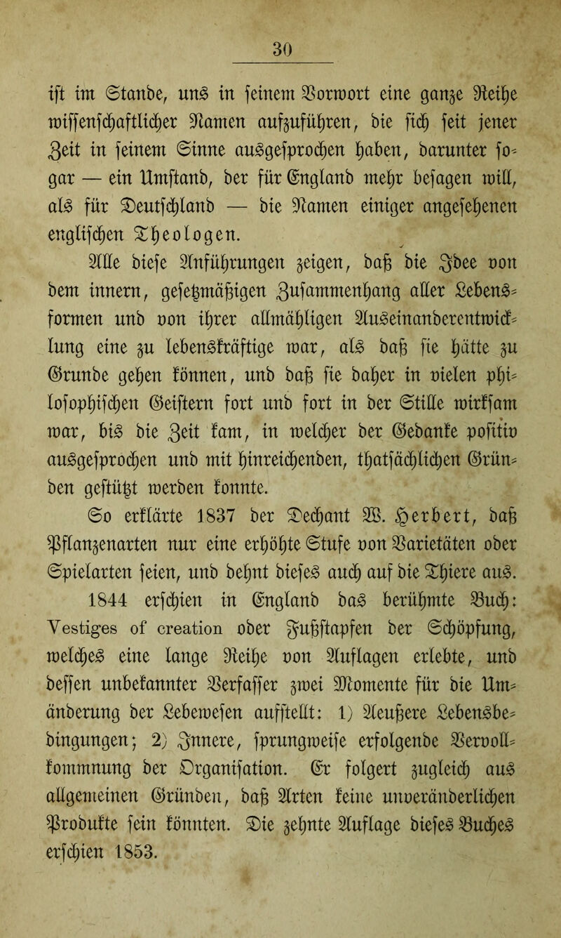 ift tm 6tanbe, m§> in feinent ^orraort eine gange Dieil^e n)iffenf($aftlid)er 9^atnen aufgufü^ren, bie fi($ feit jener 3eit in feinem 0inne au^gefproi^en l^aben, barunter fo-- gar — ein IXmftanb, ber für ©nglanb me^r befagen miü, aB für ^eutfd^lanb — bie Dramen einiger angefel^enen englif(^en ^^eologen. 2tüe biefe Einführungen geigen, bag bie Qbee non bem innern, gefe^mä^igen Sebeng^ formen unb non ihrer allmähligen Elu^einanberentmidf^^ lung eine gu leben^fräftige mar, al^ bag fie hi^tte gu (S^runbe gehen fönnen, unb ba§ fie baher in nielen Iofophtf($en ©eiftern fort unb fort in ber ©tiüe mirffam mar, hi§> bie 3eit lam, in raelcher ber ©ebanle pofitin au^gefpro($en unb mit hinrei(^enben, thatfä(^li(^en @rün^ ben geftü^t merben fonnte. ©0 erflärte 1837 ber S)edhant EB. Herbert, bab ^flangenarten nur eine erhöhte ©tufe non ESarietäten ober ©pielarten feien, unb behnt biefe^ audh auf bie ^u^. 1844 erfchien in ©nglanb ba^ berühmte ^udh: Vestiges of creation ober gu^ftapfen ber ©dhöpfung, melche^ eine lange Dleihe non Eluflagen erlebte, unb beffen unbefannter ESerfaffer gmei EJtomente für bie Um= änberung ber Bebemefen aufftellt: 1) Elendere Seben^be^ bingungen; 2) innere, fprungmeife erfolgenbe ESernoll^ fommnung ber Drganifation. @r folgert gugleich au^ allgemeinen (^rünben, bafe Elrten feine unneränberlidhen ^robufte fein fönnten. ®ie gehnte Eluflage biefe^ ^udhe^ erf($ien 1853.