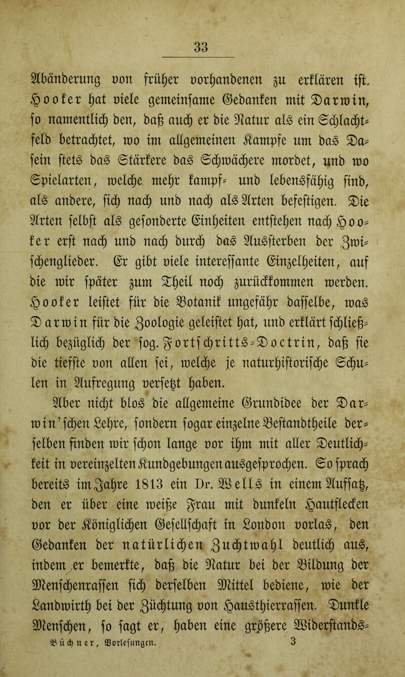 3lbänberung ron früher üorl^anbenen p erflären ift. §oofer ^at mdt gemeinfame ©ebanfen mit S)armin, fo namentlich ben, ba§ anä) er bie Statur al^ ein ©djladht^ felb httxaä)Uif mo im aEgemeinen Kampfe um bas fein ftet^ ba§ 6tärfere ha§> morbet, unb mo Spielarten, melche mehr fampf^ unb leben^fälhig finb, al^ anbere, fi(^ nadh unb na(^h al^Slrten befeftigen. S)ie Wirten felbft al^ gefonberte (Einheiten entftehen nach §00= fer erft nadh unb nach burdlj ba^ Slu^fterben ber ^xo\^ f($englieber. @r gibt oiele intereffante ©ingelheiten, auf bie mir fpäter pm prüdffommen merben. §oofer leiftet für bie ^otanif ungefähr baffelbe, ma^ 3) arm in für bie 3oologie geleiftet h^t, unb erllärt f(^lie)s= lidh be^ügli($ ber fog.gortfdhritt^ = S)octrin, bafe fie bie tieffte non allen fei, melche je naturhiftorif(^e Sdhu^ len in Slufregung oerfegt Slber nicht blo^ bie aEgemeine ©runbibee ber ®ar^ min’f($en Sehre, fonbern fogar einzelne ^eftanbtheile ber=* felben finben mir fdhon lange oor mit aEer S)eutlidh= feit in oereingelten^unbgebungenau^gefprodhen. Sofpradh bereite imQahre 1813 ein Dr. Söell^ in einem 3luffa|, ben er über eine meijBe grau mit bunfeln ^autflecfen oor ber ^önigli(^en ©efellfdhaft in Sonbon oorla^, ben ©ebanfen ber natürlii^en 3u<^lwahl beutlich au^, inbem^er bemerfte, ba^ bie Statur bei ber Gilbung ber 3Eenf(^enraffen fi(^ berfeiben SJHttel bebiene, mie ber Sanbmirth bei ber 3Edhtung non §au^thierraffen. fünfte 93tenf(^en, fo fagt er, h^ben eine grp^ere 2Öiberftanb§^ a? ü d) n e r, aSortcfimgcn. 3