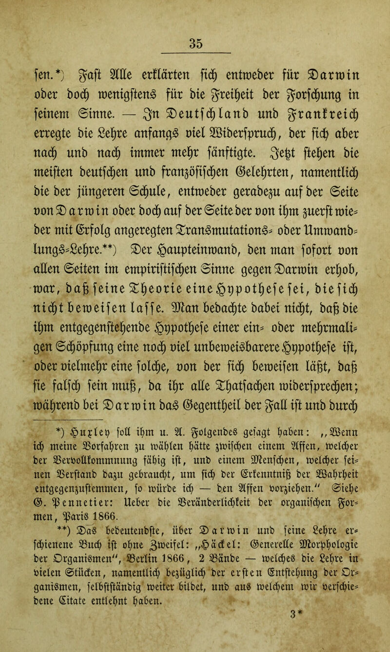 fett.*) gaft Sitte erflärten entraeber für Sarrrin ober bod^ toenigften^ für bie greil^eit ber gorfd^ung in feinem ©inne. — Qn ©eutfd^lanb unb granfreid^ erregte bie Sel^re anfangs oiel Sßiberfprud^, ber fic^ aber nad^ unb naä) immer mel^r fänftigte. 3e|t [teilen bie meiften beutfd^en unb franjöfifd^en ^ele^rten, namentli^ bie ber jüngeren @(^ule, entmeber gerabeju auf ber ©eite uon^ armin ober bod^ auf ber ©eiteber oon i^m juerft mie^ ber mit Erfolg angeregten Stran^mutationg^ ober llmraanb^ lung§=Se^re.**) ®er ^aupteinraanb, ben man fofort oon atten ©eiten im empiriftifd^en ©inne gegen Karmin er^ob, mar, bafefeine ^l^eorie eine^ppotl^efefei, biefid^ ni(^t bemeifen laffe. SJlan bebad^te babei nid^t, bafebie il^m entgegenfte^enbe §ppot^efe einer ein^ ober m^xmalU gen ©d^öpfung eine nod^ oiel unbemeBbarere§ppot^efe ift, ober oielmel^r eine fold^e, oon ber fid^ betoeifen lägt, bag fie falfd^ feinmug, ba igr alle ^gatfa(^en miberfpred^en; raägrenb bei Harrain ba^ ©egentgeil ber gatt ift unb burdg *) fott it)m u. 2t. golgenbe§ getagt ^abcn: ,,2Benn meine 25orfal^ren p mät)ten ^tte smifd^en einem 2tffen, metd;er ber SSevtoottfommnung fähig ift, unb einem äJtenfchen, melcher fei= neu SSerftanb baju gekauft, um [ich her (Srfenntnig ber SBahr^eit entgegenjuftemmen, fo mürbe ich — ben 2tffen toorsiehen.'' @iehe ®. ^ennetier: UeBer bie SSeränberti^feit ber organifchen men, ^ari§ 1866. **) 2)ä§ Bebeutenbfte, über 2)armin unb feine Sehre er* fdiienene 2SncB ift ofme „^ädel: ©enerette Skorbhotogm ber Organismen, ^Berlin 1866, 2 23änbe — metcheS bie Sehre in ijieten @tüden, namentlidh Bejügtidh ber erften ©ntftehung ber Or* ganiSmen, felBftftänbig meiter Bilbet, unb auS metchem mir öerfdhie* bene (Sitate entlehnt haben. 3