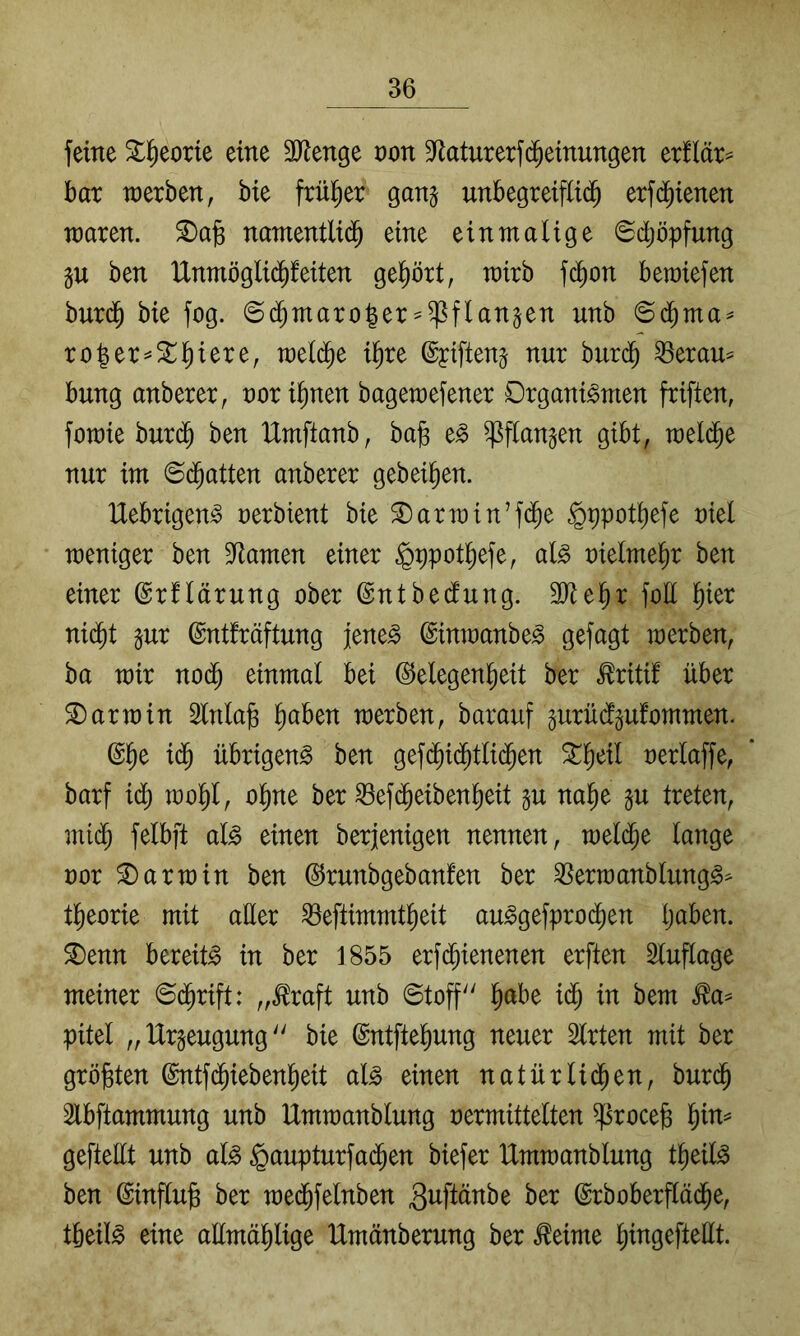 feine 5tl^eorie eine 3JJenge von S^laturerfd^einungen oxüäx^ bar raerben, bie früher ganj unbegreiflid^ erfc^tenen waren, ^afe namentlid^ eine einmalige Schöpfung ju ben Unmöglid^feiten gel^ört, wirb fc^on bemiefen burd^ bie fog. ©c^maro|er^^flanjen unb ©d^ma^ ro|er liiere, weld^e il^re ©piftenj nur burd^ ^erau^ bung anberer^ nori^nen bagemefener Organismen friften, fomie burd^ ben IXmftanb, ba)3 eS ^flangen gibt, meld^e nxir im ©(Ratten anberer geheimen. UebrigenS rerbient bie ^armin’fd^e §ppotl)efe niel weniger ben Dramen einer ^ppot^efe, als rielme^r ben einer ©rflärung ober (Sntbedlung. 9Jtel)r foE l^ier nid^t inx ©ntfräftung jenes ©inwanbeS gefagt werben, ba wir no(^ einmal bei ©elegenl^eit ber ^riti! über S)arwin Slnlafe ^aben werben, barauf gurücfpfommen. @^e i($ übrigens ben gefd^id^tli($en ^^eil oerlaffe, barf id^ wol)l, ol^ne ber ^ef(^eiben^eit nal^e ju treten, mi(^ felbft als einen berjenigen nennen, wel(^e lange oor Darwin ben ©runbgebanfen ber ^erwanblungS^ tl^eorie mit aEer ^eftimmt^eit auSgefprod^en Ijaben. 5Denn bereits in ber 1855 erfd^ienenen erften Sluflage meiner ©d^rift: „.^raft unb ©toff l^abe i($ in bem ^a^ pitel „Urzeugung bie @ntftel)ung neuer Slrten mit ber größten ©ntfd^iebenl^eit als einen natürlid^en, burd^ Slbftammung unb Umwanblung oermittelten ^rocefe l^in= gefteEt unb als §aupturfad§en biefer Umwanblung t^eilS ben ©influ^ ber we(Jfelnben 3^fiEnbe ber ©rbober^äd^e, tbeilS eine aEmäl^lige Umänberung ber ^eime l^ingefteEt.