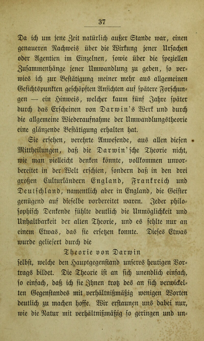 iä) um jene natürlid^ aujger ©taube mar, einen genaueren S^ac^met^ über bte SBirfung jener IXrfad^en ober Slgentien im ©in^elnen, fomte über bie fpegieüen gufammenpnge jener Ummanblung gu geben, fo oer^ mie^ td^ gur ^eftütigung meiner me^r au^ allgemeinen ®efi(^t^punften gefd^öpften Slnfid^ten auf fpätere gorfd^un^ gen — ein ^inmei^, meld^er faum fünf Qal^re fpäter burd^ ha§> ©rfd^einen oon ®armin’§ 2öerf unb bur(J bie allgemeine SSieberaufna^me ber Ummanblung^t^eorie eine glän^enbe ^eftätigung erhalten l^at. ©ie erfel^en, oere^rte 3tnmefenbe, au§ allen biefen • 3)tittl)eilungen, ba§ bie Karmin’fd^e 3;^^eorie nid^t, mie man oielleid^t benfen fönnte, nollfommen unoor== bereitet in ber SBelt erfd^ien, fonbern ba§ in ben brei großen ß^ulturlänbern ©nglanb, granfreid^ unb ®eutf(^lanb, namentlid^ aber in ©nglanb, bie ©eifter genügenb auf biefelbe rorbereitet maren. 3eber pl^ilo== fopl^ifd^ ^enfenbe füpte beutli(^ bie Unmöglid^feit unb Unl^altbarfeit ber allen ^^eorie, unb e^ fe^te nur an einem ©tma^, ba^ fie erfe^en fonnte. ^iefe^ ©tma^ mürbe geliefert burd^ bie ^l^eorie oon Karmin felbft, meld^e ben ^auptgegenftanb unfere^ l^eutigen 3Sor^ trag^ bilbet. ^ie ^^eorie ift an fi($ unenbli($ einfad^, fo einfad^, bajg i($ fieQ^nen tro| be§ an fid^ nermidtel^ ten (SJegenftanbe^ mit nerpltnijgmä^ig menigen Sßorten beutlid^ mad^en l^offe. 2Bir erftaunen un^ babei nur, mie bieS^tatur mit oer^ältni§mä§ig fo geringen unb un^