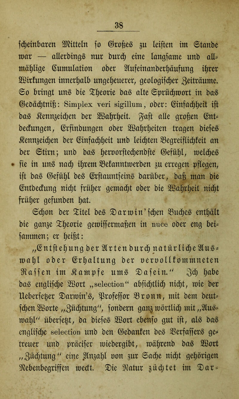 fdieinbaren Mitteln fo ©rojse^ gu leiften im Staube mar — allerbingg nur bur(^ eine langfame unb all= mäßige Kumulation ober Slufeinanberl^äufung i^rer SBirfungen innerl^alb ungeheuerer, geologifd^er 3^tträume. So bringt un^ bie Sprüchmort in ba^ ©eöäd^tnib: Simplex veri sigilliim, ober: Kinfa(hh^it ift ba^ ton§eid;en ber Wahrheit, gaft alle großen Knt^ bedungen, Krfinbungen ober Wahrheiten tragen biefe^ ^enngeid^en ber Kinfad^h^d unb leidliten ^egreiflid^feit an ber Stirn; unb ba^ ©efühl, mel(he^ ♦ fie in un^ na^ ihrem ^efanntmerben p erregen pflegen, ift ba^ Kefühl be^ Krftauntfein^ barüber, ba§ man bie Kntbedfung nid^t früher gemacht ober bie Wahrheit nicht früher gefunben h^^t. Schon ber ^itel be^ £)armin’fchen ^uche^ enthält bie gange gemiffermapen in imce ober eng htU fammen; er ^)d^U „Kntftehung ber Wirten burch natürliche 2lu§^ mahl ober Erhaltung ber oeroollfommneten S^iaffen im Kampfe um^ 2)afein.'' Qch ba^ englifche Wort „selection'^ abfichtlich nicht, mie ber Ueberfeper ^armin’^, ^rofeffor ^ronn, mit bem beut^ fd^en Worte „güchtung, fonbern gang mörtlich mit „SIujo^ mahl'' überfept, ha biefe^ Wort ebenfo gut ift, al^ ba^ englifche selection unb ben Kebanfen be^ 35erfaffer^ ge^ treuer unb präcifer miebergibt, mährenb ba^ Wort „Züchtung eine .3lngahl oon gur Sache nicht gehörigen 9Rebenbegriffen mecft. ^ie 3Ratur güchtet im ®ar^