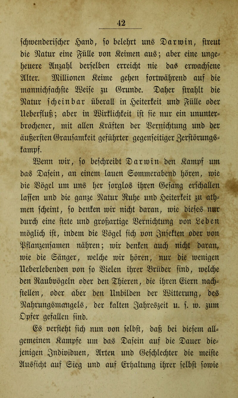 fd^it)enberifd)er §anb, fo belel^rt un^ Harrain, ftreut bie 9^atur eine gütte t)on keimen au§; aber eine unge^ fieuere Singal^l berfelben erreiij^t nie baö erraai^fene Filter. SJiüIionen Meinte gelten fortn)äl;renb auf bie manni(^fad^fte 3Beife gu ©tunbe. ^a§er ftral^lt bie Sfiatur fd) ein bar überaE in ^eiterfeit untr ^üEe ober Ueberfiujg; aber in 2Birfli(^feit ift fie nur ein ununter^ brod^ener, mit aUen Kräften ber Vernichtung unb ber äu^erften @r auf amfeit geführter gegenfeitiger 3erftörung^- fampf. Söenn mir, fo befdhreibt S)armin ben ^ampf um ba^ S)afein, an einem lauen ©ommerabenb Ihören, mie bie Vögel um un^ forglo^ ihren ©efang erfdhaüen laffen unb bie gange 5Katur dluhe unb Weiterleit gu ath^ men fdheint, fo benfen mir ni($t baran, mie biefe^ nur bur(^ eine ftete unb großartige Vernidhtung oon Seben möglidh ift, inbem bie Vögel ftdh oon ^nfeften ober oon ^flangenfamen näßren; mir benfen au<^ nidht baran, mie bie ©änger, meldhe mir hören, nur bie menigen Heberlebenben oon fo Vielen ihrer Vrüber finb, meldhe ben Sflauboögeln ober ben ^ ftellen, ober aber ben IXnbilben ber Söitterung, be^ S^ahrunggmangel^, ber falten Qahre^geit u. f. m. gum Dpfer gefallen finb. oerfleht fi^ nun oon felbft, baß bei biefem all^ gemeinen Kampfe um ba^ S)afein auf bie 3)auer bie= jenigen gnbioibuen, Slrten unb ©efdhledhter bie meifte Slu^fidht auf ©ieg unb auf Erhaltung ihrer felbft fomie