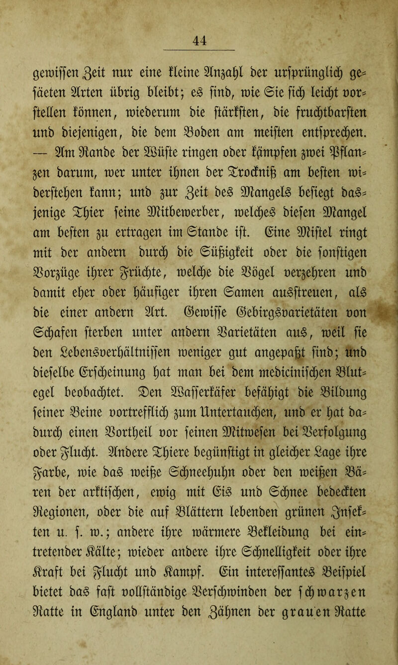 gewiffen Seit nur eine fleine Sln^a^l ber urfprüngli(^ ge^ fäeten Slrten übrig bleibt; e^ finb, u)ie@iefid^ leidet nor^ [teilen fönnen, raieberum bie ftärlften, bie fru(^tborften unb biejenigen, bie bent ^oben am meiften entfpred^en. — 2lm 9lanbe ber 2Büfte ringen ober fgmpfen gtoei ^flan^ §en barum, wer unter i^nen ber ^roclni§ am beften mi^ berftel^en fann; unb §ur S^^t 3Jtangel§ befiegt ba§^ jenige ^^ier feine SJUtberaerber, biefen ä^tangel am beften gu ertragen im ©tanbe ift. ©ine 5Wiftel ringt mit ber anbern burc^ bie ©ügigfeit ober bie fonftigen ^orgüge i^rer grüd^te, meld^e bie ^ögel oergel^ren unb bamit e^er ober pufiger i^ren ©amen au^ftreuen, al^ bie einer anbern 2lrt. ©emiffe ©ebirg^oarietäten non ©d^afen fterben unter anbern Varietäten au^, meil fie ben Seben^oerbältniffen meniger gut angepa^t finb; unb biefelbe ©rf(^einung ^at man bei bem mebicinifd^en Vlut^ egel beobad^tet. ®en SBafferfäfer befähigt bie Vilbung feiner Veine oortreffli($ pm Untertaud^en, unb er l^at ba^ bur(^ einen Vortlieil oor feinen TOtmefen bei Verfolgung ober glud^t. Slnbere St^l^iere begünftigt in gleidfier Sage i^re garbe, mie ba^ mei^e ©d^neel^ul^n ober ben meinen Vä^ ren ber ar!tif(^en, emig mit ©i^ unb ©(^nee bebedften Vegionen, ober bie auf Vlättern lebenben grünen Qnfef^ ten u. f. m.; anbere i^re wärmere Vefleibung bei eim tretenber Mite; mieber anbere iljre ©(^neüigfeit oberi^re Maft bei glu(^t unb ^ampf. ©in intereffante^ Veifpiel bietet ba^ faft ooüftänbige Verfd^minben ber fd^marken Vatte in ©nglanb unter ben Sännen ber grauen Vatte