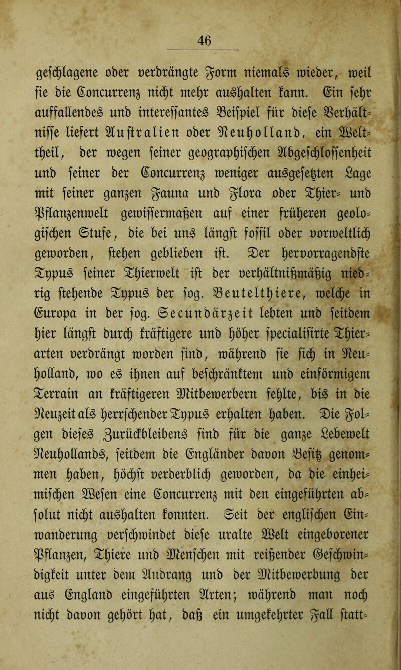 gefdfilQgene ober oerbrängte gorm niemals rateber, toeil fie bie ßoncurrettg nid^t rm^)x au^^alten tarn, ©in fel^r auffallenbe^ unb intereffante^ ^eifpiel für btefe ^er^ält^ ntffe liefert luftralien ober 3Reu^oIlanb, ein 2öelt^ t^eil, ber toegen feiner geograp^ifc^en 2lbgef($loffen^eit unb feiner ber ßoncurren^ weniger au^gefe|ten Sage mit feiner gangen gauna unb glora ober ^^ier^ unb ^flangenwelt gemiffermajgen auf einer frül^eren geolo^ gifd^en 0tufe, bie bei un^ längft foffil ober norweltlid^ geworben, fielen geblieben ift. ^er l^ernorragenbfte Stppu^ feiner SL^ierwelt ift ber oer^ältnigmäfeig nieb^ rig fte^enbe ^ppu^ ber fog. ^eutelt^iere, weld^e in Europa in ber fog. ©ecunbärgeit lebten unb feitbem l^ier längft burd^ fräftigere unb pl>er fpecialifirte ^^ier^ arten oerbrängt worben finb, wä^renb fie fid^ in 9^eu- l^ollanb, wo e^ il)nen auf befdarauftem unb einförmigem Terrain an fräftigeren TOtbewerbern fehlte, bi^ in bie Dfteugeital^ lerrfd^enberStppu^ erhalten ^aben. ^ie gol= gen biefe^ S^bewelt 3^eu^ollanb^, feitbem bie ©nglänber baoon ^efi| genom^ men l^aben, l^öd^ft nerberbli($ geworben, ba bie ein^ei^ mifd^en 2öefen eine ©oncurreng mit ben eingefü^rten ab^ folut nid^t au^^alten fonnten. Seit ber englif($en (Sin^ wanberung oerfd^winbet biefe uralte Söelt eingeborener ^^flangen, ^^iere unb ÜJtenfd^en mit reigenber @efd^win=^ bigl'eit unter bem Slnbrang unb ber 3)litbewerbung ber au^ ©nglanb eingefü^rten Slrten; wä^renb man nod^ nid^t baoon geprt liat, ba^ ein umgekehrter gall ftatt^