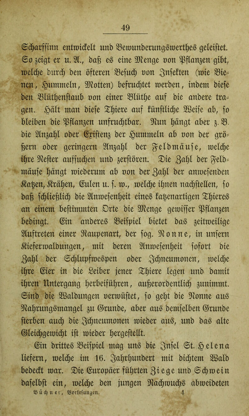 6($arffmn entiüicfelt unb ^erounberung^wert^e^ geleiftet ©0 geigt er u. 21., ba§ e^ eine 2Jtenge non ^flangen gibt, welche burc^ ben öfteren ^efud^ non gnfeften (raie die- nen, fummeln, SJtotten) befru($tet werben, inbem biefe ben ^lüt^enftaub non einer 23lnt^e auf bie anbere tra== gen. §ält man biefe ^^iere auf fünftlid^e 2öeife ab, fo bleiben bie ^ftangen unfrui^tbar. 9^un pngt aber g. bie 2lngal^l ober ©yifteng ber fummeln ab non ber grö^ ^em ober geringem 2lnga^I ber gelbmäufe, meld^e i^re 2tefter auffu(j^en unb gerftören. ®ie mäufe pngt mieberum ab non ber^ö^l ber anmefenben ^a|en, ^rä^en, ©ulen u. f. m., meld^e i^nen na($ftellen, fo bafe f(^lie^i(^§ bie 2lnmefen^eit eine^ fa^enartigen ^^iere^ an einem beftimmten Orte bie 22tenge gemiffer ^flangen bebingt. ©in anbere^ 23eifpiel bietet ha§> geitmeilige 2luftreten einer 9iaupenart, ber fog. 2lonne, in unfern ^iefermalbungen, mit beren 2lnmefenl^eit fofort bie 3al^l ber ©d^lupfme^pen ober Ichneumonen, meiere ihre ©ier in bie Seiber jener ihren Untergang ^ au)3erorbentli(^ gunimmt. ©inb bie ^Salbungen nermüftet, fo geht bie 2tonne au^ 2tahrung^mangel gu ©runbe, aber au^ bemfelben ©runbe fterben aui^ bie Q^neumonen mieber au^, unb ba^ alte ©lei(^gen)idht ift mieber h^tgeftellt. ©in britte^ 23eifpiel mag un^ bie 3nfel ©t. ipelena liefern, raeldhe im 16. Qahrhunbert mit biestern SBalb bebedt mar. S)ie ©uropäer führten 3^^9^ ©chmein bafelbft ein, meldhe ben jungen 2la(^mudh^ abmeibeten 33 ü d) n c r, ajorlcfimflcn. 4