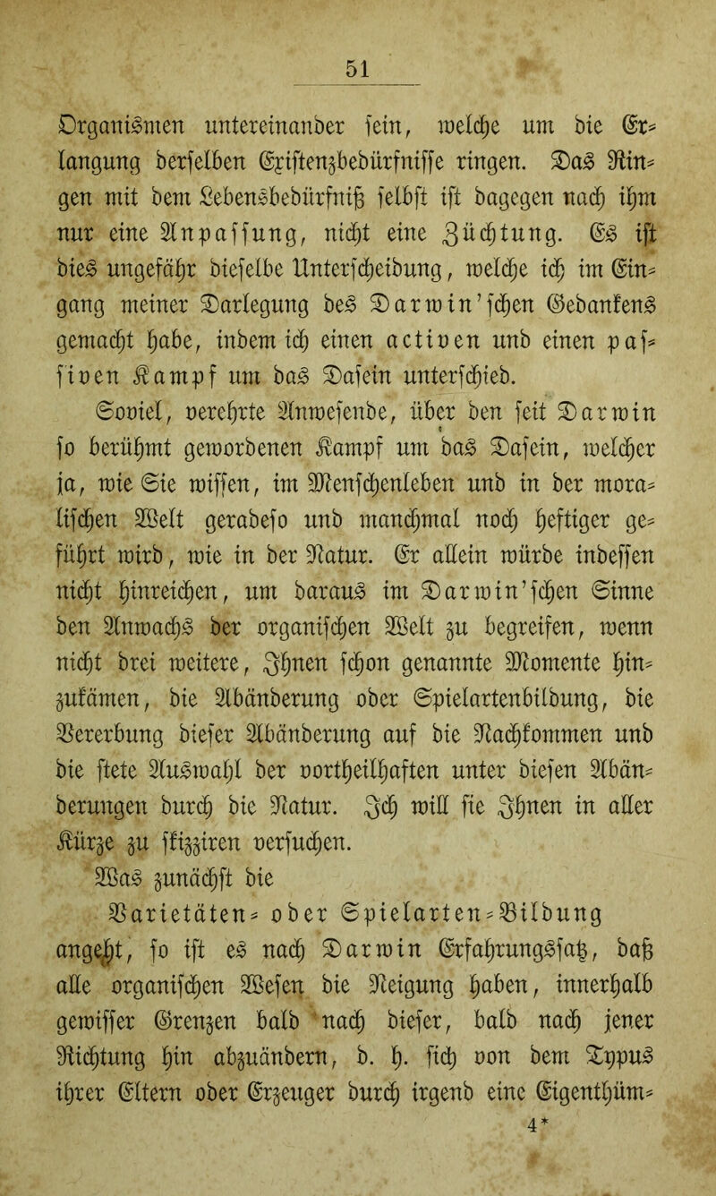 Organismen untereinanber fein, melc^e um bie (Sr^ langung berfeiben @yiften§bebürfniffe ringen. ®aS S^tin^ gen mit bem SebenSbebnrfni§ felbft ift bagegen nac^ il^m nur eine Slnpaffung, nid)t eine ift bieS ungefähr biefelbe Hnterfc^eibung, mel(^e im (Bin^ gang meiner Darlegung beS 2) arm in’fdben ©ebanfenS gemacht ^abe, inbem icb einen actiuen unb einen paf^ finen .^ampf um baS Oafein unterfd^ieb. ©oniel, nere^rte Inmefenbe, über ben feit 3)armin fo berühmt gemorbenen ^ampf um baS Oafein, melc^er ja, mieSie miffen, im 3Jtenfd)enleben unb in ber mora^ lif(^en Sßelt gerabefo unb manchmal noc^ heftiger ge^ fü^rt mirb, mie in ber Dftatur. @r allein mürbe inbeffen nic^t ]^inrei(^en, um barauS im 3)armin’fc^en ©inne ben 2lnmad)S ber organifi^en Söelt gu begreifen, menn ni($t brei meitere, g^nen fd^on genannte 3i)ftomente l^in^ §ufamen, bie 2lbänberung ober ©pielartenbilbung, bie Vererbung biefer Slbänberung auf bie S^ad^fommen unb bie ftete 2luSmal;l ber oort^eil^aften unter biefen 5lbän^ berungen burd^ bie Statur. 3($ miü fie 3^nen in aller ^ür^e §u ffi^^iren nerfud^en. 2öaS pnäd^ft bie ^arietäten^ ober 6pielarten = ^ilbung angelt, fo ift eS nad^ 3) arm in @rfal)rungSfa|, ba§ alle organifd^en 2Befen bie 3^eigung ^aben, innerl)alb gemiffer ^rengen halb ’na^ biefer, halb nad^ jener fRid^tung l)in abguänbern, b. 'i). fid) oon bem !^ppuS ihrer ©Itern ober ©r^euger bur(^ irgenb eine ©igentljüm^ 4*