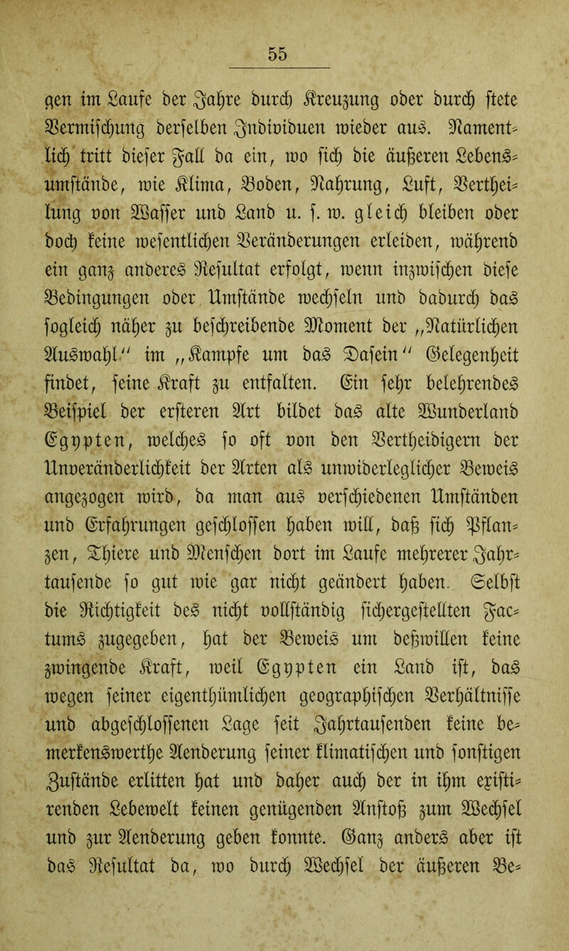 c^en im Saufe ber 3ai)re burd) teujung ober burd^ ftete ^ermif($ung berfelben Qubioibuen mteber au^. 3Rament^ lid^ tritt biefer galt ba ein, mo fid^ bie äußeren Seben^^ umftänbe, mie ^lima, ^oben, 9^al^rung, Suft, ^ertl^ei^ lung oon SBaffer unb Sanb u. f. m. gleii^ bleiben ober bo(^ feine mefentlid^en ^eränberungen erleiben, mä^renb ein gan§ anbere^ 9tefultat erfolgt, wenn ingmifd^en biefe ^ebingungen ober Umftänbe raed^feln unb baburd^ ba^ foglei($ netter §u befd^reibenbe 3[ltoment ber „3^atürlid^en 5lu^u)al)l.'' im „Kampfe um ha§> Safein Gelegenheit finbet, feine ^raft §u entfalten. Gin fe^r bele^renbe^ ^eifpiel ber erfteren 2lrt bilbet ba§ alte SBunberlanb Ggppten, melche^ fo oft oon ben SSertlieibigern ber IXnoeränberlidhfeit ber Slrten al§ unraiberleglii^er ^emei^ ange^ogen mirb, ba man au^ oerfd^iebenen Umftänben unb Erfahrungen gefdhloffen h^ben mill, ba§ fidh ^flan^ gen, Shiere unb ®ienfdhen bort im Saufe mehrerer Qahr- taufenbe fo gut wie gar nicht geänbert htiben. 6elbft bie dtidijtigfeit be^ nidht ooUftänbig fidhergeftellten gac= tum^ gugegeben, h^^l ^emeis um be^ioillen feine gmingenbe J!raft, meil Ggppten ein Sanb ift, ba^ 10egen feiner eigenthümlidhen geographifj^cn 3}erhältniffe unb abgefdhloffenen Sage feit Qahrtaufenben feine be^ merfen^ioerthe Slenberung feiner flimatifdhen unb fonftigen 3uftänbe erlitten hett unb baher au(^ ber in ihm epifti^ renben Sebeioelt feinen genügenben 2lnfto§ gum SBedhfel unb gur Slenberung geben fonnte. Gang anber^ aber ift ba,§ Stefultat ba, loo buri^ Sßedhfel ber äußeren ^e^