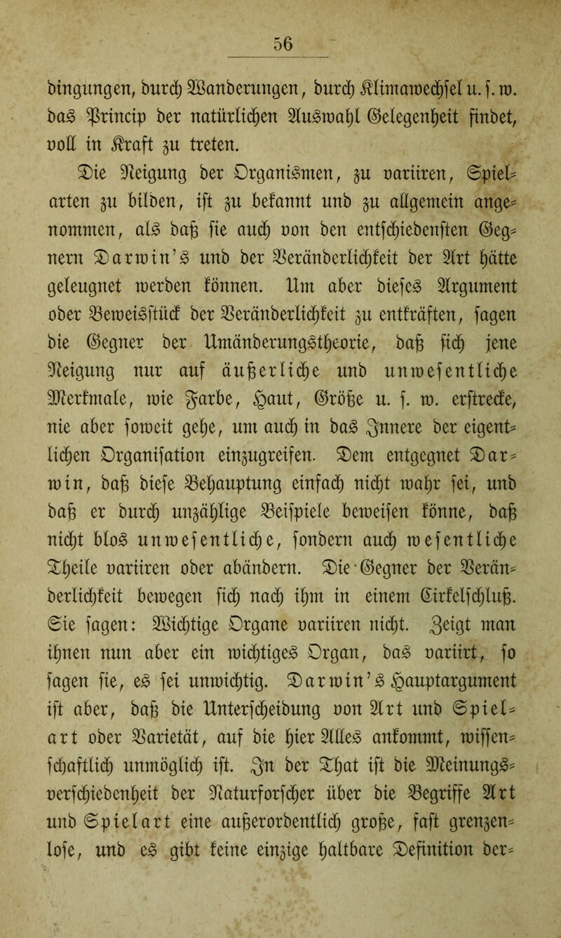 bingungen, burd) SBanberungen, bur^ ^’ltmaraedifel u. f. ra. ba§ ^rinctp bet natürlid^en (Gelegenheit finbet, nott in ^raft p treten. ®ie D^etgung bet Organismen, §u rariiten, 6piel^ arten gu bilben, ift befannt unb §u allgemein ange= nommen, als ba§ fie au(^ non ben entfchiebenften (Geg^ nern S) arm in’S unb ber ^eränberli(^feit ber 2lrt hätte geleugnet merben fönnen. Hm aber biefeS Slrgument ober ^emeiSftüd ber ^eränberlichfeit gu entfräften, fagen bie Gegner ber UmänberungStheorie, ba§ fidh jene 9Reigung nur auf äufeerli(^e unb unmefentli(Je SJtertmale, raie garbe, ^aut, (Grobe u. f. m. erftrede, nie aber fomeit gehe, um audh in baS Qnnere ber eigenH liehen Organifation ein^ugreifen. ^em entgegnet 2)ar^ min, bab biefe Behauptung einfach ni^t mahr fei, unb bab er huxä) unzählige Beifpiele bemeifen fönne, bab nidht bloS unmefentlid^e, fonbern au(^ mefentlidhe S^heile nariiren ober abänbern. ®ie'@egner ber Beräm berlidjfeit bemegen fich nadh ihnt in einem (Jirfelfd;lub. 6ie fagen: 2öi(^tige Organe oariiren nicht. 3^löl ihnen nun aber ein mi(htigeS Organ, baS oariirt, fo fagen fie, eS fei unmichtig. Karmin’S ^auptargument ift aber, bab bie Unterfdheibung oon 2lrt unb 6piel= art ober Barietät, auf bie hier SllleS anfommt, miffen^ fd)aftli(h unmögli^ ift. 3n ber ift bie 3)teinungS^ oerfchiebenheit ber Baturforfcher über bie Begriffe 21 rt unb Spielart eine auberorbentlich grobe, faft grengem lofe, unb eS gibt feine einzige h^^ltbare Definition ber^