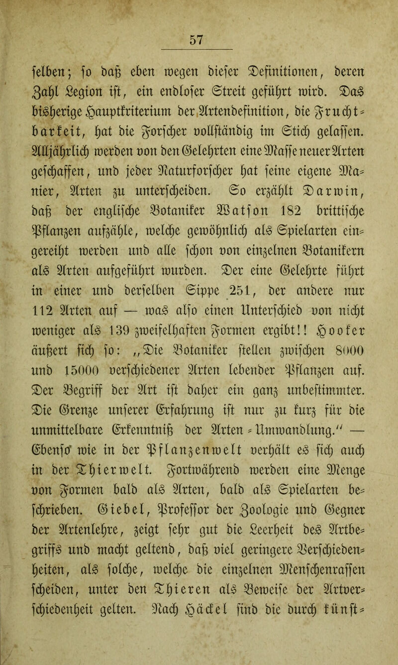 felben; fo ba§ eben raegen biefer Definitionen, beren 3aP Segion ift, ein enbtofer ©treit gefüt)rt wirb. bi^l^erige ^auptfriterium ber,Sittenbefinition, bie gru($t^ bar feit, ]^at bie gorfi^er ooEftänbig irn ©tic^ gelaffen. SlEjä^rIi(J werben non ben@ele^rten eine SEaffe neuer Sitten gef($affen, unb jeber Staturforfc^er l^at feine eigene SJta^ nier, Sitten gu unterfd^eiben. ©o erjäp Darwin, bafe ber engtifd^e ^otanifer SBatfon 182 brittifi^e ^flangen aufgäl)le, mdä)t gewöl)nlid^ ai§> ©pielarten ein^ gereiljt werben unb aEe f($on non einzelnen ^otanifern al^ Sitten aufgefül)rt würben. Der eine ©elelirte fü§rt in einer unb berfelben ©ippe 251, ber anbere nur 112 Sitten auf — wa^ alfo einen Unterfd^ieb non nii^t weniger alg 139 jweifelliaften gornten ergibt!! ^oofer äußert fidj) fo: „Die S3otanifer ftetlen gwifd^en 8ü00 unb 15000 nerfd^iebener Sitten lebenber ^4^flan§en auf. Der begriff ber Slrt ift bal)er ein ganj unbeftimniter. Die (Stenge unferer ©rfal^rung ift nur §u fur^ für bie unmittelbare (grfenntnig ber Sitten ^ Umwanblung. — ©benfo’ wie in ber Sß ff einten weit nerplt e^ fic^ au(^ in ber Dieter weit. gortwäl)renb werben eine Sllenge non gormen halb al^ Sitten, halb al^ ©pielarten [(^rieben. Giebel, ^rofeffor ber 3o^>lo9lß ©egner ber Slrtenlelire, geigt fel)r gut bie £eerl)eit be^ Slrtbe^ grip unb ma^t geltenb, ba§ niel geringere S5erf(^ieben^ lieiten, al^ fold^e, wel($e bie einzelnen SJtenfd^enraffen fd^eiben, unter ben Dperen aU ^eweife ber Slrtner^ Pieben^eit gelten. Slad^ §äcfel finb bie burd^ fünfte