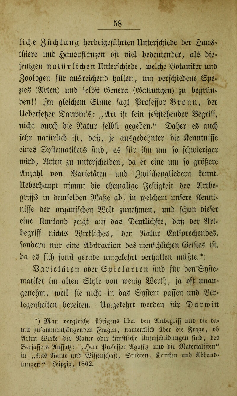 liä)t 3ü(^^tung ^erbetgefHartenUnterfd^ieDe ber tl^iere unb ^au^pflangen oft otel bebeutenber, al^ bie^ jenigen natür H($en IXnterfd^iebe, toeld^e ^otanifer unb 3oologen für au^reid^enb ^Iten, um nerf(^tebene ©pe^ §te^ (Wirten) unb felbft (Genera (Gattungen) §u begrün^ benü Qn gleicbem ©inne fagt ^rofeffor ^ronn, ber IXeberfeber S)arn)in’^: ,,2trt ift fein feftftel^enber begriff, ni(^t burd^ bie Statur felbft gegeben. ®al^er eg aud^ fe^r natürltd^ ift, ba^, je auggebe^nter bie ^enntniffe eineg ©pftematiferg finb, eg für itjn um fo fdtimieriger mirb, Strten p unterfd^eiben, ba er eine um fo größere Sln^ap non Varietäten unb fennt. lXeberlf)aupt nimmt bie etiemalige geftigfeit beg 2lrtbe^ griffg in bemfelben 3Ra^e ab, in meld^em unfere ^ennt^ niffe ber organifd^en Söelt ^une^men, unb fdi)on biefer eine Umftanb geigt auf bag S)eutlid^fte, ba§ ber 2lrt^ begriff nid6tg Söirftidf^eg, ber 9^atur @ntfpre(^enbeg, fonbern nur eine Stbftraction beg menfd^tid^en (^eifteg ift, ba eg fi(^ fonft gerabe umgefetirt nerl^alten müßte.*) Varietäten ober ©pielarten finb für ben ©pfte^ matifer im alten ©tple non raenig äßertß, ja oft unan^ geneßm, meil fie ni(^t in bag ©pftem paffen unb Ver^= legenßeiten bereiten. IXmgefeßrt merben für S) arm in *) SJtan t>ergletd;e übrigen^ über ben Strtbegriff nnb bie ba= mit pi[amment)ängenben fragen, namenttiä) über bie ^rage, ob Strten SBerfe ber S^tatur ober fünfüid;e Unterfd^eibungen finb, beg S^erfafferg Stuffap: „§err iprofeffor ^tgaffij unb bie SJtaterialifteid' in ,,^2tug Statur unb 2Biffeniä>aft, ©tiibien, ^ritifeu unb 3(bl;anb* luiigen.'' ^eipjig, 1862.