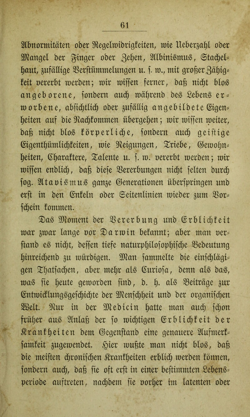 Slbnormitäten ober S^egeltrtbrigfeiten, tote Heberga^l ober äRangel ber ginger ober 3llbint^mu^, ©ta(^el^ l^aut, gufälltge ^erftümmelungen u. f. in., mit großer3äi)ig^ feit oererbt werben; mir raiffen ferner, bo§ nid^t blo^ angeborene, fonbern aud^ mäfirenb be^ Sebent er^ worbene, abfid^tlid^ ober zufällig angebitbete ©igem l^eiten auf bie S^ad^fommen übergel^en; mir miffen weiter, ba§ ni(^t blo^ förperlid^e, fonbern au(^ geiftige ©igent^ümlid^feiten, wie 9feigungen, 3!^riebe, ©emotjn^ l^eiten, ©l^araftere, Talente u. f. m. oererbt werben; wir wiffen enbli($, bajs biefe Vererbungen nid^t feiten burd^ fog. 3ltaoi^mu^ gange Generationen überfpringen unb erft in ben Gnfeln ober Seitenlinien wieber gum Vor^ fd^ein fommcn. ®a^ 9Jloment ber Vererbung unb Grblic^feit war gwar lange oor 3)arwin befannt; aber man oer^ ftanb e^ nid^t, beffen tiefe naturpl^ilofop^if($e Vebeutung ]^inrei($enb gu würbigen. 2Ran fammelte bie einfd^lagi^ gen ^^atfa(^en, aber mel^r al^ Guriofa, benn al^ bag, ma§> fie ^eute geworben finb, b. al^ Veiträge gur Gntwi(flung^gef(5id^te ber 3)tenfd}^eit unb ber organifd^en 2ßelt. Vur in ber SJlebicin ^atte man aud^ fd^on früher an§> 3lnlafe ber fo wid^tigen Grblid^feit ber ^ranfl^eiten bem Gegenftanb eine genauere 2lufmerf^ famfeit gugewenbet. @er wufete man nid^t blo^, ba§ bie meiften (^ronifd^en ^ranffeiten erbli(^ werben fönnen, fonbern aud^, bafe fie oft erft in einer beftimmten Seben^^ periobe auftreten, nad^bem fie oor^er im latenten ober