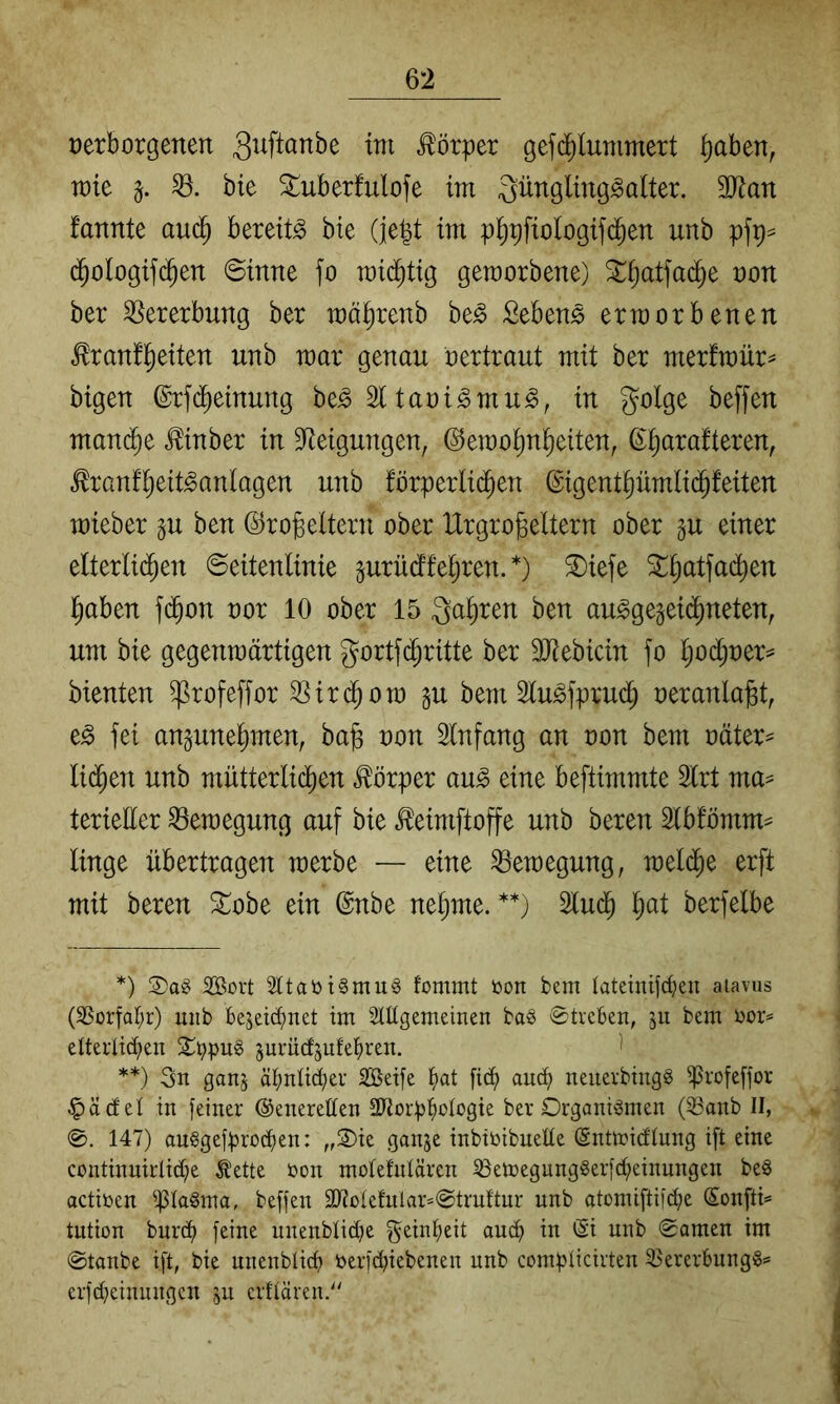 verborgenen Körper gef($lunimert ^aben, wie §. bte 3:^uberfulofe im ^iii^Ö^^tng^alter. 3Jian fannte auc^ bereite bie (]e|t im p^pfiologif(Jen unb pfp^ d^ologifc^en Sinne jo mid^tig gemorbene) 3::^atfa^e von ber SSererbnng ber mä^renb be^ Sebent erworbenen ^ranf^eiten unb mar genau vertraut mit ber mer!mür== bigen @rf($einung be^ 21 tavi^mu^, in golge beffen mau(^e ^inber in Steigungen, (^emo^n^eiten, ß^arafteren, ^ranf^eit^anlagen unb fbrperlid^en ©gentpmlid^feiten mieber gu ben ©robeltern ober Urgroßeltern ober gu einer elterlid^en Seitenlinie gurüdffeßren. *) ®iefe ^ßatfad^en ßaben fd^on vor 10 ober 15 Qaßren ben au^gegeid^neten, um bie gegenwärtigen gortf(Jritte ber SOtebicin fo l;odl)ver^ bienten ^rofeffor SSin^ow §u bem 2lu^fprud^ veranlaßt, e^ fei anguneßmen, baß von 2lnfang an von bem väter- lid^en unb mütterlicßen Körper au^ eine beftimmte 2lrt ma^ terieEer Bewegung auf bie ^eimftoffe unb bereu 2lblomm^ linge übertragen werbe — eine Bewegung, weli^e erft mit bereu 3:^obe ein @nbe neßme. **) 2lu($ ßat berfelbe *) 2ßovt 2ttaöi§mu§ fommt toon bem lateiuifdjen atavus (35orfat;r) mib bejeid;net im StEgemeinen ba§ ©trcben, ju bem i^or== elteilic^en 2;i;)pug 5urüd5ufet)ren. ' **) 3n ganj ät)nU^er 3öei[e t)at au^ neuevbtitgg ^rofefjor .^ädel in feiner ©eneretten ERorp^oIogie ber Organismen (iöanb II, 147) anSgefprocf)en: „Oie ganje inbiöibueEe (Sntmidlung ift eine continuirlid;e Ä'ette üon motefnlären iöen)egungSerfd;einungen beS actiben ißlaSma, beffen 3J?üIefular*©truftur unb atomiftifdje Sonfti* tution bnrd) feine unenblidje geint>eit auci) in (Si unb ©amen im ©tanbe ift, bie unenblid) öerfdiiebenen unb complicirten 35ererbungS= erfcpeinnngcn jii elitären/'