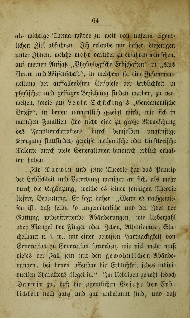 aU it)id^tige ^l^ema tüürbe weit oon unferm eigent^ lid^en 3^^^ abfü^ren. erlaube mir halber, biejenigen unter 3^nen, meli^e mel^r barüber §u erfal^ren münfdben, auf meinen 5luffa^ ,,^l^^fiologifd^e ©rbfd^aften'^ in „2lu^ Statur unb Sßiffenfd^aft'^ in wd^m fie eine gufammen^ fteHung ber auffallenbften ^eifpiele ber ©rblid^feit in p^pfif(^er unb geiftiger ^e^iel^ung finben werben, §u ner^ weifen, fowie auf Sen in ©d^üding’^ „©eneanomifd^e Briefe, in benen namentlid^ Ö^S^iQt wirb, wie fid§ in man(^en gamilien (wo nid^t eine p grofee SSerwifdjung be^ gamiliend^arafter^ bur($ bemfelben ungünftige tou^ung ftattfinbet) gewiffe med^anif($e ober fünftlerifd^e Talente burd^ oiele Generationen Ijinburd^ erblid^ er^al^ ten l^aben. gür S)arwin unb feine 2::^eorie l^at ba^ ^rincip ber Grblid^feit unb Vererbung weniger an fi($, al^ mel^r bur(^ bie Grgän^ung, weld^e e^ feiner fonftigen S^^eorie liefert, ^ebeutung. Gr fagt ba^er: „Söenn e^ na(^gewie= fen ift, bag felbft fo ungewö^nlid^e unb ber gbee ber Gattung wiberftreitenbe Slbänberungen, wie Ueberjal^l ober 3)tangel ber ginger ober 3llbini^mu^, ©ta^ d^el^aut u. f. w., mit einer gewiffen ^artnädigfeit oon Generation §u Generation forterben, wie oiel mel^r mub biefe^ ber galt fein mit ben gewölinlid^en Slbänbe^ rungen, bei benen offenbar bie Grblicbfeit jebe^ inbioi^ bueden Gljaratter^ Siegel ift. gm Uebrigen gefielt jebod^ Darwin gu, bafe bie eigentli($en Gefe^e ber Grb^ Udl)!eit nod^ gan^ unb gar unbetdnnt finb, unb bab