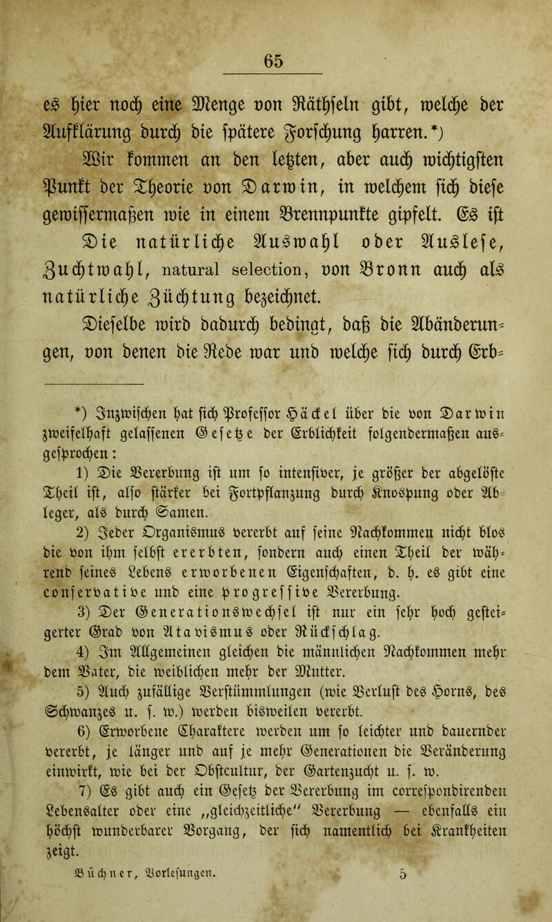 l^ter nod§ eine ^Jienge non Dtät^feln gibt, toeld^e ber Stufflärung but($ bie fpätere gorfd^ung Darren.*) 2öir fommen an ben Ie|ten, aber aud^ n)i(^tigften ^untt ber ^^eorie non Darwin, in weld^em fi(^ biefe geraiffermaßen raie in einem ^rennpunfte gipfelt. ift ®ie natürlid^e Slu^ma^l ober Slu^Iefe, Quä)tma^)l, natural selection, üon ^ronn aud^ al^ natitrlicbe 3ü<^lnng bejeid^net. S)iefelbe mirb baburd^ bebingt, ba§ bie Slbänberun^ gen, oon benen bie 9^ebe mar unb mel($e fic^ bur($ @rb^ *) Snstüifc^en ^>at ftc^) ^rofeffor §äcf et ükr bie öon 3)arh)iii jtüeifet^iaft getaffenen ©efe^e ber ©rbt^teit [otgenberma^en au§^ gefproi^en: 1) 2)te SSererBung ift um fo intenfitoer, je größer ber abgetöfte 2^>eit ift, atfo ftärfer Bei gortpftanjung burc^ ^uogpuug ober 2tB^ teger, atö burc^ ©amen. 2) 3eber Organigmu^ bererBt auf feiue S^ac^fommen ui(^t Bto^ bie bou if)m felBft ererbten, fonbern auc^ einen 2il)eit ber ibät)* renb feines Gebens ermorbenen (Sigenfcbaften, b. eS gibt eine conferbatibe unb eine progreffibe 3}ererbung. 3) 2)er ©enerationsmectifet ift nur ein fet>r geftei* gerter ©rab bon SltabiSmuS ober 9ftücffc^tag. 4) 3m Stttgemeinen gleichen bie männlichen ittachfommen me^r bem SSater, bie meibtichen mehr ber SJtntter. 5) Sind) pfäHige SSerftümmtungen (mie 33ertuft beS §ornS, beS ©(htbanjeS n. f. m.) roerben bismeiten bererbt. 6) ©riborbene merben um fo teicbter unb bauernber bererbt, je tanger unb auf je mefir ©enevationen bie SSeränbernng eintbirft, ibie bei ber Obftcuttur, ber ©artenjucht u. f. m. 7) ©S gibt aucf) ein ©efe^ ber 35ererbnng im correfponbirenben ^ebenSatter ober eine ,,gteid},5eittiche'' SSererbung — ebenfattS ein t)ö(hft munberbarer SSorgang, ber fidt) namenttich bei ^ranff)eiten jeigt. 55 ü ci) u e r, iiortefungcn. 5