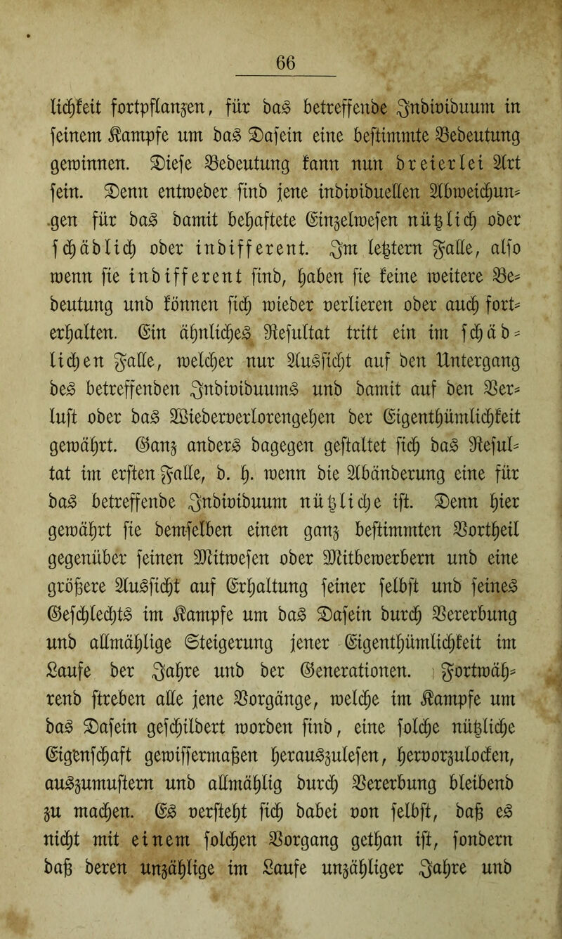 fortpftanjen, für ba^ betreffenbe Qnbbibuum in feinem Kampfe um ba^ ^afetn eine beftimmte 33ebeutung gerainnen. ^tefe ^ebeutung fann nun brexerlei Slrt fein, ^enn entmeber finb jene inbtribuellen Slbmetd^un^ .gen für ba^ bamit behaftete ©in^elmefen nü^lii^ ober fc^äblxd) ober inbifferent. Qm (extern gaüe, alfo raenn fie inbifferent finb, ^aben fie feine weitere Q3e^ beutung unb fönnen fid^ wieber oerlieren ober auc^ fort^^ erhalten. (Sin ä^nli(^e^ 9iefultat tritt ein im fd^äb^ lid[)en gatte, welcher nur ^u^ficfjt auf ben Untergang be^ betreffenben Qnbioibuum^ unb bamit auf ben ^er^ luft ober ba§ Söieberoerlorenge^en ber (Sigent^ümlii^feit gewährt, ©an^ anber^ bagegen geftaltet fid^ ba§> SRefuU tat im erften gatte, b. wenn bie 2fbänberung eine für ba^ betreffenbe Qnbioibuum nü|lici;e ifi ^enn l^ier gemalert fie bemfelben einen gan§ beftimmten ^ortl^eil gegenüber feinen SJiitmefen ober TObemerbern unb eine größere 2fu^fi($t auf (Srl^altung feiner felbft unb feinet @efd)ledj)t^ im Kampfe um ha§> ^afein burd^ Vererbung unb attmä^ige (Steigerung jener ©igent^ümlid^feit im Saufe ber Qa^re unb ber (iJenerationen. i gortmäl^^ renb ftreben atte jene Vorgänge, mel($e im .Kampfe um ba^ ©afein gefd^ilbert worben finb, eine fold^e nü^lic^e ©igenfd^aft gewiffermagen l^erau^^ulefen, fierooräutodfen, au^äumuftern unb attmä^lig burd^ Vererbung bleibenb §u mad^en. oerfte^t fid^ babei oon felbft, ba§ e^ niä)t mit einem fold^en SSorgang getl^an ift, fonbern ba^ beren ungäl^lige im Saufe ungä^liger Qa^re unb